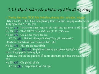 c. Trường hợp mua TSCĐ hữu hình theo phương thức trả chậm, trả góp:
   .
- Khi mua TSCĐ hữu hình theo phương thức trả chậm, trả góp và đưa về sử
dụng ngay cho XDCB, ghi:
Nợ TK 211 - TSCĐ hữu hình (Nguyên giá - ghi theo giá mua trả tiền ngay)
Nợ TK 133 - Thuế GTGT được khấu trừ (1332) (Nếu có)
Nợ TK 242 - Chi phí trả trước dài hạn
    Có TK 331 - Phải trả cho người bán (Tổng giá thanh toán).
- Định kỳ, thanh toán tiền cho người bán, ghi:
Nợ TK 331 - Phải trả cho người bán
    Có các TK 111, 112 (Số phải trả định kỳ gao gồm cả giá gốc và lãi trả
chậm, trả góp phải trả từng kỳ).
- Định kỳ, tính vào chi phí theo số lãi trả chậm, trả góp phải trả của từng kỳ,
ghi:
Nợ TK 635 - Chi phí tài chính
    Có TK 242 - Chi phí trả trước dài hạn
 