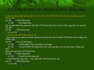 d. Trường hợp doanh nghiệp được tài trợ, biếu, tặng TSCĐ hữu hình đưa vào sử dụng ngay cho
SXKD, ghi:
   .
Nợ TK 211 - TSCĐ hữu hình
    Có TK 711 - Thu nhập khác.
Các chi phí khác liên quan trực tiếp đến TSCĐ hữu hình được tài trợ, biếu, tặng tính vào nguyên
giá, ghi:
Nợ TK 211 - TSCĐ hữu hình
    Có các TK 111, 112, 331. . .
e. Trường hợp TSCĐ hữu hình tự chế:
- Khi sử dụng sản phẩm do doanh nghiệp tự chế tạo để chuyển thành TSCĐ hữu hình sử dụng cho
SXKD, ghi:
Nợ TK 632 - Giá vốn bán hàng
    Có TK 155 - Thành phẩm (Nếu xuất kho ra sử dụng)
    Có TK 154 - Chi phí SXKD dỡ dang (Nếu sản xuất xong đưa vào sử dụng ngay, không qua
kho).
Đồng thời ghi tăng TSCĐ hữu hình:
Nợ TK 211 - TSCĐ hữu hình
    Có TK 512 - Doanh thu bán hàng nội
- Chi phí lắp đặt, chạy thử,. . . liên quan đến TSCĐ hữu hình, ghi:
Nợ TK 211 - TSCĐ hữu hình
    Có các TK 111, 112, 331. .
 