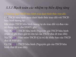 f. Trường hợp TSCĐ hữu hình mua dưới hình thức trao đổi:
   .
f.1. TSCĐ hữu hình mua dưới hình thức trao đổi với TSCĐ
hữu hình tương tự:
Khi nhận TSCĐ hữu hình tương tự do trao đổi và đưa vào
sử dụng ngay cho SXKD, ghi:
Nợ TK 211 - TSCĐ hữu hình (Nguyên giá TSCĐ hữu hình
nhận về ghi theo giá trị còn lại của TSCĐ đưa đi trao đổi)
Nợ TK 214 - Hao mòn TSCĐ (Giá trị đã khấu hao của TSCĐ
đưa đi trao đổi)
Có TK 211 - TSCĐ hữu hình (Nguyên giá của TSCĐ hữu
hình đưa đi trao đổi).
 