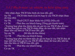 - Khi nhận được TSCĐ hữu hình do trao đổi, ghi:
Nợ TK 211 - TSCĐ hữu hình (Giá trị hợp lý của TSCĐ nhận được
   .
do trao đổi)
Nợ TK 133 - Thuế GTGT được khấu trừ (1332) (Nếu có)
Có TK 131 - Phải thu của khách hàng (Tổng giá thanh toán).
- Trường hợp phải thu thêm tiền do giá trị của TSCĐ đưa đi trao
đổi lớn hơn giá trị của TSCĐ nhận được do trao đổi, khi nhận
được tiền của bên có TSCĐ trao đổi, ghi:
Nợ các TK 111, 112 (Số tiền đã thu thêm)
 Có TK 131 - Phải thu của khách hàng.
- Trường hợp phải trả thêm tiền do giá trị hợp lý của TSCĐ đưa đi
trao đổi nhỏ hơn giá trị của TSCĐ nhận được do trao đổi, khi trả
tiền cho bên có TSCĐ trao đổi, ghi:
Nợ TK 131 - Phải thu của khách hàng
Có các TK 111, 112,. . .
 