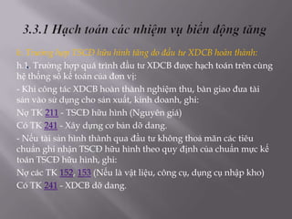 h. Trường hợp TSCĐ hữu hình tăng do đầu tư XDCB hoàn thành:
   .
h.1. Trường hợp quá trình đầu tư XDCB được hạch toán trên cùng
hệ thống sổ kế toán của đơn vị:
- Khi công tác XDCB hoàn thành nghiệm thu, bàn giao đưa tài
sản vào sử dụng cho sản xuất, kinh doanh, ghi:
Nợ TK 211 - TSCĐ hữu hình (Nguyên giá)
Có TK 241 - Xây dựng cơ bản dỡ dang.
- Nếu tài sản hình thành qua đầu tư không thoả mãn các tiêu
chuẩn ghi nhận TSCĐ hữu hình theo quy định của chuẩn mực kế
toán TSCĐ hữu hình, ghi:
Nợ các TK 152, 153 (Nếu là vật liệu, công cụ, dụng cụ nhập kho)
Có TK 241 - XDCB dỡ dang.
 