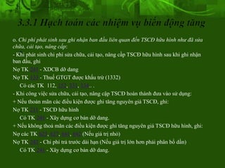 o. Chi phí phát sinh sau ghi nhận ban đầu liên quan đến TSCĐ hữu hình như đã sửa
   .
chữa, cải tạo, nâng cấp:
- Khi phát sinh chi phí sửa chữa, cải tạo, nâng cầp TSCĐ hữu hình sau khi ghi nhận
ban đầu, ghi
Nợ TK 241 - XDCB dỡ dang
Nợ TK 133 - Thuế GTGT được khấu trừ (1332)
   Có các TK 112, 152, 331, 334.. .
- Khi công việc sửa chữa, cải tạo, nâng cập TSCĐ hoàn thành đưa vào sử dụng:
+ Nếu thoản mãn càc điều kiện được ghi tăng nguyên giá TSCĐ, ghi:
Nợ TK 211 - TSCĐ hữu hình
   Có TK 241 - Xây dựng cơ bản dỡ dang.
+ Nếu không thoả mãn các điều kiện được ghi tăng nguyên giá TSCĐ hữu hình, ghi:
Nợ các TK 623, 627, 641, 642 (Nếu giá trị nhỏ)
Nợ TK 242 - Chi phí trả trước dài hạn (Nếu giá trị lớn hơn phải phân bổ dần)
   Có TK 241 - Xây dựng cơ bản dỡ dang.
 