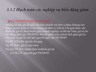 .
c. Mang TSCĐHH đi góp vốn liên doanh
Những tài sản gửi đi góp vốn liên doanh với đơn vị khác không còn
thuộc quyền quản lý và sử dụng của đơn vị. Giá trị vốn góp được xác
định bởi giá trị thoả thuận giữa doanh nghiệp và đối tác hoặc giá trị do
hội đồng định giá TSCĐHH. Khi đó phát sinh chênh lệch giữa giá trị
vốn góp và giá trị còn lại( nguyên giá) của TSCĐHH
Nợ TK 222(128): giá trị vốn góp
Nợ TK 2141: giá trị hao mòn
Nợ (có) TK 412: chênh lệch dođánh giá lại
     Có TK 211: nguyên giá TSCĐHH
 