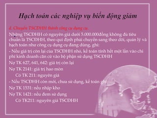 d. Chuyển TSCĐHH thành công cụ dụng cụ.
   .
Những TSCĐHH có nguyên giá dưới 5.000.000đồng không đủ tiêu
chuẩn là TSCĐHH, theo qui định phải chuyển sang theo dõi, quản lý và
hạch toán như công cụ dụng cụ đang dùng, ghi:
- Nếu giá trị còn lại của TSCĐHH nhỏ, kế toán tính hết một lần vào chi
phí kinh doanh căn cứ vào bộ phận sử dụng TSCĐHH
Nợ TK 627, 641, 642: giá trị còn lại
Nợ TK 2141: giá trị hao mòn
    Có TK 211: nguyên giá
- Nếu TSCĐHH còn mới, chưa sử dụng, kế toán ghi:
Nợ TK 1531: nếu nhập kho
Nợ TK 1421: nếu đem sử dụng
    Có TK211: nguyên giá TSCĐHH
 