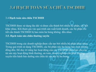 3.4 Hạch toán sửa chữa TSCĐHH
  .
TSCĐHH được sử dụng lâu dài và được cấu thành bởi nhiều bộ phận, chi tiết
khác nhau. Khi tham gia vào quá trình sản xuất kinh doanh, các bộ phận chi
tiết cấu thành TSCĐHH bị hao mòn hư hỏng không đều nhau
3.5. Hạch toán sửa chữa thường xuyên

TSCĐHH trong các doanh nghiệp được cấu tạo bởi nhiều bộ phận khác nhau.
Trong quá trình sử dụng TSCĐHH, các bộ phận này hư hỏng hao mòn không
đồng đều. Để duy trì năng lực hoạt động của các TSCĐHH đảm bảo cho các
tài sản này hoạt động bình thường, an toàn, doanh nghiệp cần phải thường
xuyên tiến hành bảo dưỡng sửa chữa tài sản khi bị hư hỏng.
 