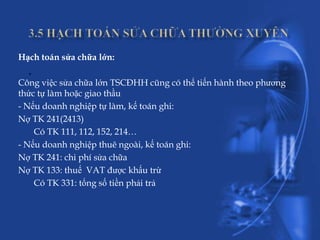 Hạch toán sửa chữa lớn:
  .
Công việc sửa chữa lớn TSCĐHH cũng có thể tiến hành theo phương
thức tự làm hoặc giao thầu
- Nếu doanh nghiệp tự làm, kế toán ghi:
Nợ TK 241(2413)
    Có TK 111, 112, 152, 214…
- Nếu doanh nghiệp thuê ngoài, kế toán ghi:
Nợ TK 241: chi phí sửa chữa
Nợ TK 133: thuế VAT được khấu trừ
    Có TK 331: tổng số tiền phải trả
 