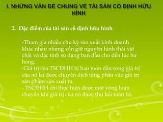 2. Đặc điểm của tài sản cố định hữu hình

    -Tham gia nhiều chu kỳ sản xuất kinh doanh
    khác nhau nhưng vẫn giữ nguyên hình thái vật
    chất và đặc tính sử dụng ban đầu cho đến lúc hư
    hỏng.
    -Giá trị của TSCĐHH bị hao mòn dần song giá trị
    của nó lại được chuyển dịch từng phần vào giá trị
    sản phẩm xản xuất ra.
    - TSCĐHH chỉ thực hiện được một vòng luân
    chuyển khi giá trị của nó được thu hồi toàn bộ.
 