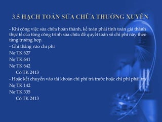 - Khi công việc sửa chữa hoàn thành, kế toán phải tính toán giá thành
   .
thực tế của từng công trình sửa chữa để quyết toán số chi phí này theo
từng trường hợp.
- Ghi thẳng vào chi phí
Nợ TK 627
Nợ TK 641
Nợ TK 642
    Có TK 2413
- Hoặc kết chuyển vào tài khoản chi phí trả trước hoặc chi phí phải trả
Nợ TK 142
Nợ TK 335
    Có TK 2413
 