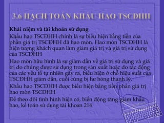 Khái niệm và tài khoản sử dụng
   .
Khấu hao TSCĐHH chính là sự biểu hiện bằng tiền của
phần giá trị TSCĐHH đã hao mòn. Hao mòn TSCĐHH là
hiện tượng khách quan làm giảm giá trị và giá trị sử dụng
của TSCĐHH
Hao mòn hữu hình là sự giảm dần về giá trị sử dụng và giá
trị do chúng được sử dụng trong sản xuất hoặc do tác động
của các yếu tố tự nhiên gây ra, bỉểu hiện ở chỗ hiệu suất của
TSCĐHH giảm dần, cuối cùng bị hư hỏng thanh lý.
Khấu hao TSCĐHH được biểu hiện bằng tiền phần giá trị
hao mòn TSCĐHH
Để theo dõi tình hình hiện có, biến động tăng giảm khấu
hao, kế toán sử dụng tài khoản 214
 