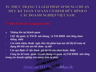. số tồn tại và nguyên nhân
2. Một

a)  Những tồn tại khách quan
•   Chế độ quản lý TSCĐ nói chung và TSCĐHH nói riêng chưa
    thống nhất
•   Các khái niệm, thuật ngữ, tiêu chí phân loại mà chế độ kế toán sử
    dụng đôi khi còn mơ hồ chưa cụ thể
•   Các qui định về việc đánh giá lại tài sản chưa hoàn thiện
•   Công tác kế toán quản trị nói chung và quản trị TSCĐHH nói riêng
trong các doanh nghiệp còn mang tính tự phát
 