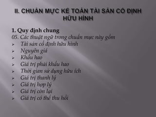 1. Quy định chung
05. Các thuật ngữ trong chuẩn mực này gồm
   Tài sản cố định hữu hình
   Nguyên giá
   Khấu hao
   Giá trị phải khấu hao
   Thời gian sử dụng hữu ích
   Giá trị thanh lý
   Giá trị hợp lý
   Giá trị còn lại
   Giá trị có thể thu hồi
 