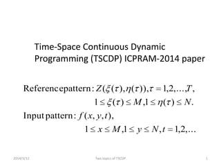 Time-Space Continuous Dynamic
Programming (TSCDP) ICPRAM-2014 paper
2014/3/12 1Two topics of TSCDP
,...2,1,1,1
),,,(:patternInput
.)(1,)(1
,,...,2,1)),(),((:patternReference
tNyMx
tyxf
NM
TZ
 