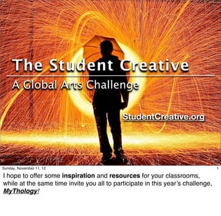 The Student Creative
     A Global Arts Challenge

                                            StudentCreative.org




Sunday, November 11, 12                                                          1

I hope to offer some inspiration and resources for your classrooms,
while at the same time invite you all to participate in this year’s challenge,
MyThology!
 