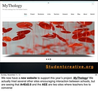 Studentcreative.org
Sunday, November 11, 12                                                           26

We now have a new website to support this year’s project, MyThology! We
actually tried several other sites encouraging interaction between schools, but
are seeing that ArtEd2.0 and the AEE are two sites where teachers live to
converse
 