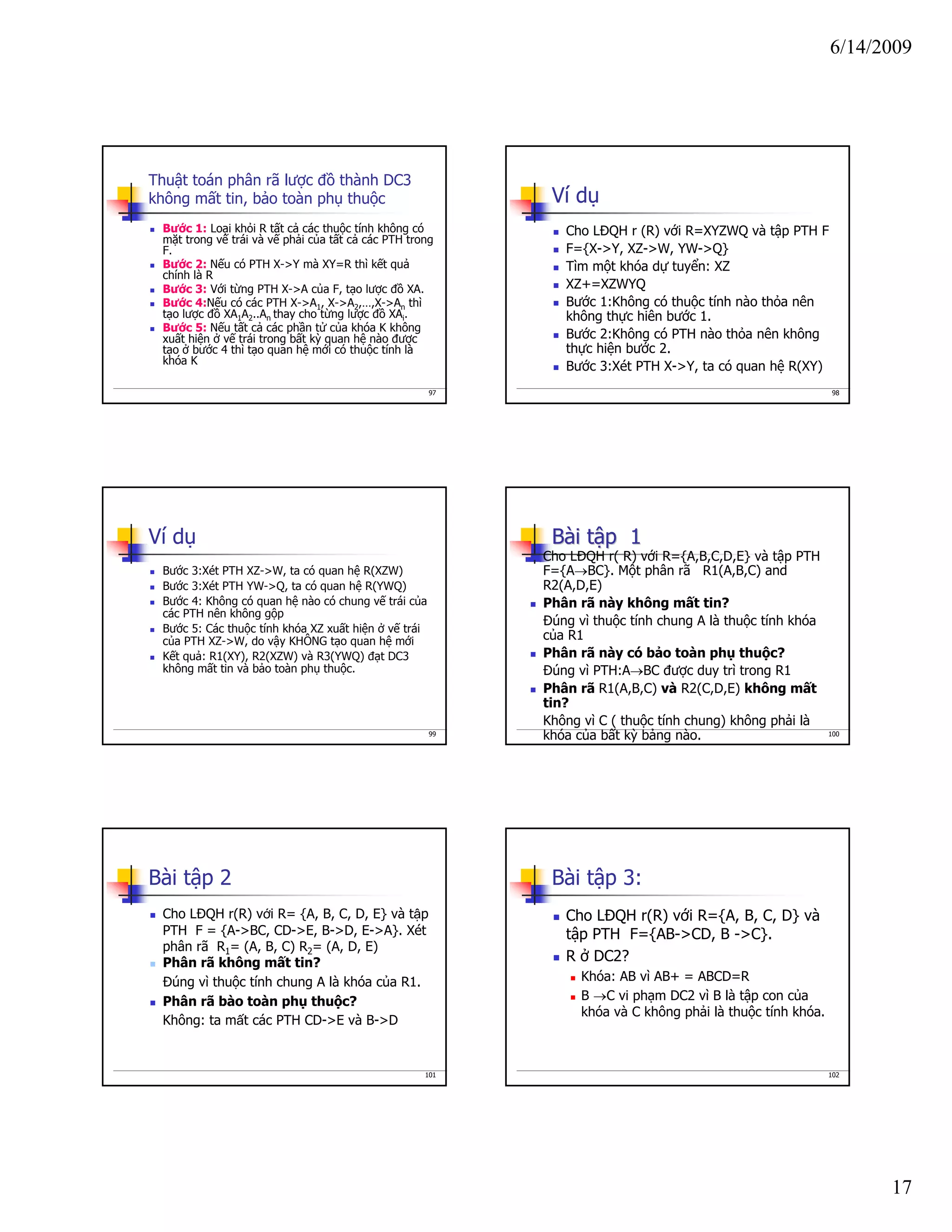 6/14/2009
17
97
Thuật toán phân rã lược đồ thành DC3
không mất tin, bảo toàn phụ thuộc
Bước 1: Loại khỏi R tất cả các thuộc tính không có
mặt trong vế trái và vế phải của tất cả các PTH trong
F.
Bước 2: Nếu có PTH X->Y mà XY=R thì kết quả
chính là R
Bước 3: Với từng PTH X->A của F, tạo lược đồ XA.
Bước 4:Nếu có các PTH X->A1, X->A2,…,X->An thì
tạo lược đồ XA1A2..An thay cho từng lược đồ XAi.
Bước 5: Nếu tất cả các phần tử của khóa K không
xuất hiện ở vế trái trong bất kỳ quan hệ nào được
tạo ở bước 4 thì tạo quan hệ mới có thuộc tính là
khóa K
98
Ví dụ
Cho LĐQH r (R) với R=XYZWQ và tập PTH F
F={X->Y, XZ->W, YW->Q}
Tìm một khóa dự tuyển: XZ
XZ+=XZWYQ
Bước 1:Không có thuộc tính nào thỏa nên
không thực hiên bước 1.
Bước 2:Không có PTH nào thỏa nên không
thực hiện bước 2.
Bước 3:Xét PTH X->Y, ta có quan hệ R(XY)
99
Ví dụ
Bước 3:Xét PTH XZ->W, ta có quan hệ R(XZW)
Bước 3:Xét PTH YW->Q, ta có quan hệ R(YWQ)
Bước 4: Không có quan hệ nào có chung vế trái của
các PTH nên không gộp
Bước 5: Các thuộc tính khóa XZ xuất hiện ở vế trái
của PTH XZ->W, do vậy KHÔNG tạo quan hệ mới
Kết quả: R1(XY), R2(XZW) và R3(YWQ) đạt DC3
không mất tin và bảo toàn phụ thuộc.
100
BBàài ti tậập 1p 1
Cho LĐQH r( R) với R={A,B,C,D,E} và tập PTH
F={A→BC}. Một phân rã R1(A,B,C) and
R2(A,D,E)
Phân rã này không mất tin?
Đúng vì thuộc tính chung A là thuộc tính khóa
của R1
Phân rã này có bảo toàn phụ thuộc?
Đúng vì PTH:A→BC được duy trì trong R1
Phân rã R1(A,B,C) và R2(C,D,E) không mất
tin?
Không vì C ( thuộc tính chung) không phải là
khóa của bất kỳ bảng nào.
101
Bài tập 2
Cho LĐQH r(R) với R= {A, B, C, D, E} và tập
PTH F = {A->BC, CD->E, B->D, E->A}. Xét
phân rã R1= (A, B, C) R2= (A, D, E)
Phân rã không mất tin?
Đúng vì thuộc tính chung A là khóa của R1.
Phân rã bào toàn phụ thuộc?
Không: ta mất các PTH CD->E và B->D
102
Bài tập 3:
Cho LĐQH r(R) với R={A, B, C, D} và
tập PTH F={AB->CD, B ->C}.
R ở DC2?
Khóa: AB vì AB+ = ABCD=R
B →C vi phạm DC2 vì B là tập con của
khóa và C không phải là thuộc tính khóa.
 