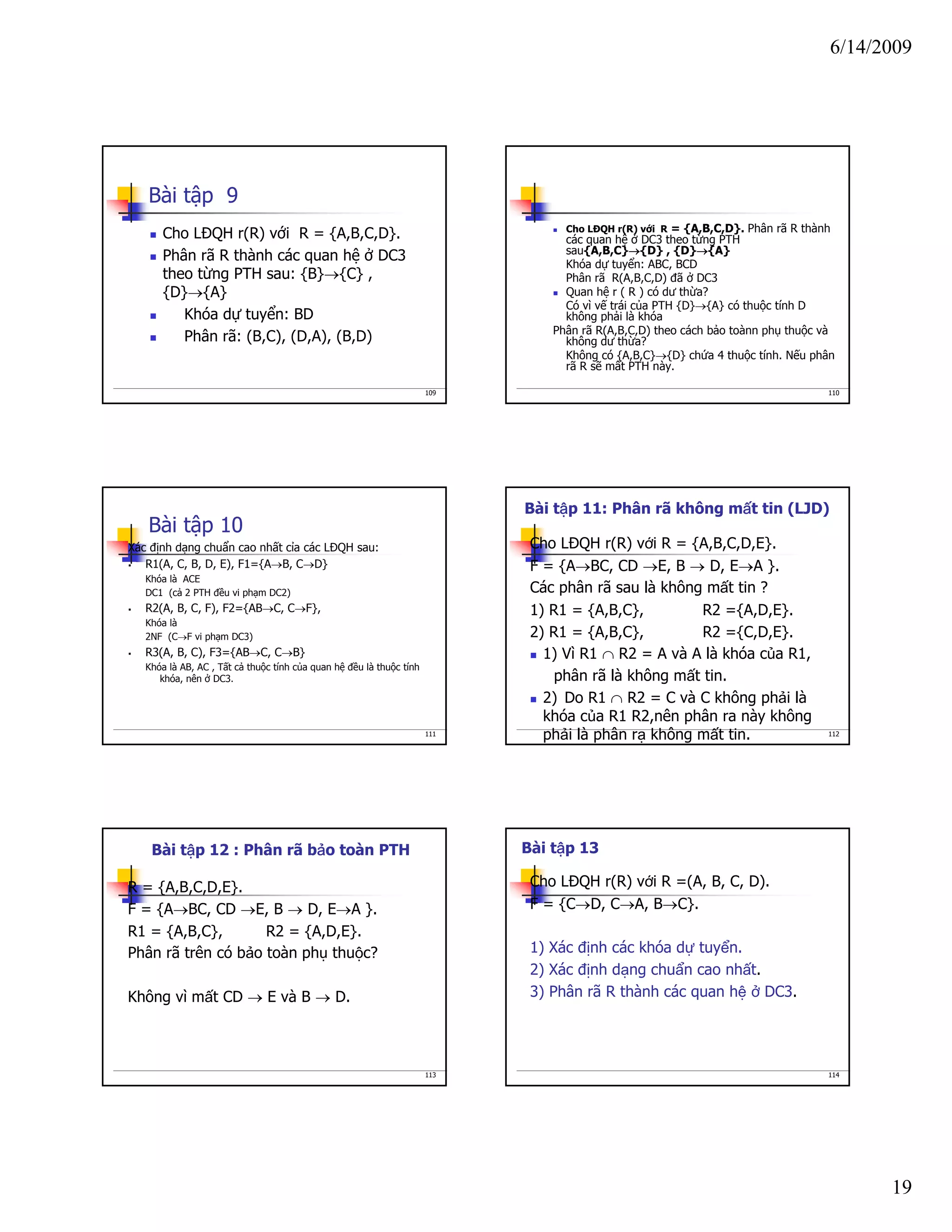 6/14/2009
19
109
Bài tập 9
Cho LĐQH r(R) với R = {A,B,C,D}.
Phân rã R thành các quan hệ ở DC3
theo từng PTH sau: {B}→{C} ,
{D}→{A}
Khóa dự tuyển: BD
Phân rã: (B,C), (D,A), (B,D)
110
Cho LĐQH r(R) với R = {A,B,C,D}. Phân rã R thành
các quan hệ ở DC3 theo từng PTH
sau{A,B,C}→{D} , {D}→{A}
Khóa dự tuyển: ABC, BCD
Phân rã R(A,B,C,D) đã ở DC3
Quan hệ r ( R ) có dư thừa?
Có vì vế trái của PTH {D}→{A} có thuộc tính D
không phải là khóa
Phân rã R(A,B,C,D) theo cách bảo toànn phụ thuộc và
không dư thừa?
Không có {A,B,C}→{D} chứa 4 thuộc tính. Nếu phân
rã R sẽ mất PTH này.
111
Bài tập 10
Xác định dạng chuẩn cao nhất cỉa các LĐQH sau:
R1(A, C, B, D, E), F1={A→B, C→D}
Khóa là ACE
DC1 (cả 2 PTH đều vi phạm DC2)
R2(A, B, C, F), F2={AB→C, C→F},
Khóa là
2NF (C→F vi phạm DC3)
R3(A, B, C), F3={AB→C, C→B}
Khóa là AB, AC , Tất cả thuộc tính của quan hệ đều là thuộc tính
khóa, nên ở DC3.
112
Cho LĐQH r(R) với R = {A,B,C,D,E}.
F = {A→BC, CD →E, B → D, E→A }.
Các phân rã sau là không mất tin ?
1) R1 = {A,B,C}, R2 ={A,D,E}.
2) R1 = {A,B,C}, R2 ={C,D,E}.
1) Vì R1 ∩ R2 = A và A là khóa của R1,
phân rã là không mất tin.
2) Do R1 ∩ R2 = C và C không phải là
khóa của R1 R2,nên phân ra này không
phải là phân rạ không mất tin.
Bài tập 11: Phân rã không mất tin (LJD)
113
R = {A,B,C,D,E}.
F = {A→BC, CD →E, B → D, E→A }.
R1 = {A,B,C}, R2 = {A,D,E}.
Phân rã trên có bảo toàn phụ thuộc?
Không vì mất CD → E và B → D.
Bài tập 12 : Phân rã bảo toàn PTH
114
Cho LĐQH r(R) với R =(A, B, C, D).
F = {C→D, C→A, B→C}.
1) Xác định các khóa dự tuyển.
2) Xác định dạng chuẩn cao nhất.
3) Phân rã R thành các quan hệ ở DC3.
Bài tập 13
 