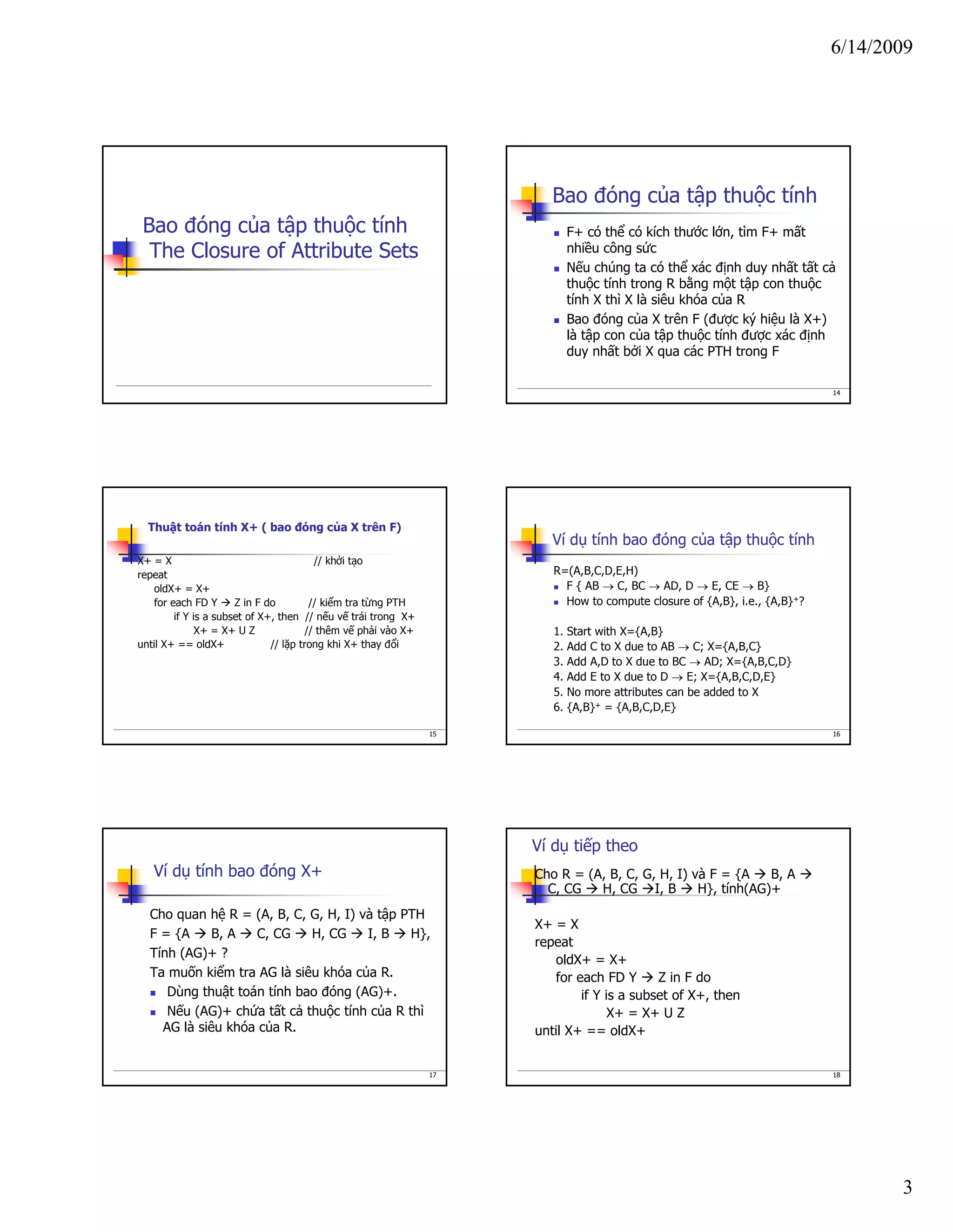 6/14/2009
3
Bao đóng của tập thuộc tính
The Closure of Attribute Sets
14
Bao đóng của tập thuộc tính
F+ có thể có kích thước lớn, tìm F+ mất
nhiều công sức
Nếu chúng ta có thể xác định duy nhất tất cả
thuộc tính trong R bằng một tập con thuộc
tính X thì X là siêu khóa của R
Bao đóng của X trên F (được ký hiệu là X+)
là tập con của tập thuộc tính được xác định
duy nhất bởi X qua các PTH trong F
15
Thuật toán tính X+ ( bao đóng của X trên F)
X+ = X // khởi tạo
repeat
oldX+ = X+
for each FD Y Z in F do // kiểm tra từng PTH
if Y is a subset of X+, then // nếu vế trái trong X+
X+ = X+ U Z // thêm vế phải vào X+
until X+ == oldX+ // lặp trong khi X+ thay đổi
16
Ví dụ tính bao đóng của tập thuộc tính
R=(A,B,C,D,E,H)
F { AB → C, BC → AD, D → E, CE → B}
How to compute closure of {A,B}, i.e., {A,B}+?
1. Start with X={A,B}
2. Add C to X due to AB → C; X={A,B,C}
3. Add A,D to X due to BC → AD; X={A,B,C,D}
4. Add E to X due to D → E; X={A,B,C,D,E}
5. No more attributes can be added to X
6. {A,B}+ = {A,B,C,D,E}
17
Ví dụ tính bao đóng X+
Cho quan hệ R = (A, B, C, G, H, I) và tập PTH
F = {A B, A C, CG H, CG I, B H},
Tính (AG)+ ?
Ta muốn kiểm tra AG là siêu khóa của R.
Dùng thuật toán tính bao đóng (AG)+.
Nếu (AG)+ chứa tất cả thuộc tính của R thì
AG là siêu khóa của R.
18
Ví dụ tiếp theo
Cho R = (A, B, C, G, H, I) và F = {A B, A
C, CG H, CG I, B H}, tính(AG)+
X+ = X
repeat
oldX+ = X+
for each FD Y Z in F do
if Y is a subset of X+, then
X+ = X+ U Z
until X+ == oldX+
 