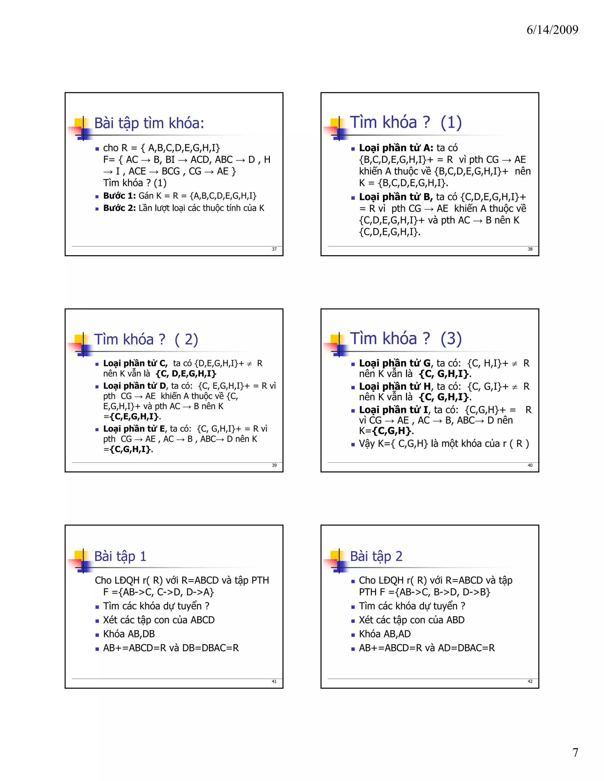 6/14/2009
7
37
Bài tập tìm khóa:
cho R = { A,B,C,D,E,G,H,I}
F= { AC → B, BI → ACD, ABC → D , H
→ I , ACE → BCG , CG → AE }
Tìm khóa ? (1)
Bước 1: Gán K = R = {A,B,C,D,E,G,H,I}
Bước 2: Lần lượt loại các thuộc tính của K
38
Tìm khóa ? (1)
Loại phần tử A: ta có
{B,C,D,E,G,H,I}+ = R vì pth CG → AE
khiến A thuộc về {B,C,D,E,G,H,I}+ nên
K = {B,C,D,E,G,H,I}.
Loại phần tử B, ta có {C,D,E,G,H,I}+
= R vì pth CG → AE khiến A thuộc về
{C,D,E,G,H,I}+ và pth AC → B nên K
{C,D,E,G,H,I}.
39
Tìm khóa ? ( 2)
Loại phần tử C, ta có {D,E,G,H,I}+ ≠ R
nên K vẫn là {C, D,E,G,H,I}
Loại phần tử D, ta có: {C, E,G,H,I}+ = R vì
pth CG → AE khiến A thuộc về {C,
E,G,H,I}+ và pth AC → B nên K
={C,E,G,H,I}.
Loại phần tử E, ta có: {C, G,H,I}+ = R vì
pth CG → AE , AC → B , ABC→ D nên K
={C,G,H,I}.
40
Tìm khóa ? (3)
Loại phần tử G, ta có: {C, H,I}+ ≠ R
nên K vẫn là {C, G,H,I}.
Loại phần tử H, ta có: {C, G,I}+ ≠ R
nên K vẫn là {C, G,H,I}.
Loại phần tử I, ta có: {C,G,H}+ = R
vì CG → AE , AC → B, ABC→ D nên
K={C,G,H}.
Vậy K={ C,G,H} là một khóa của r ( R )
41
Bài tập 1
Cho LĐQH r( R) với R=ABCD và tập PTH
F ={AB->C, C->D, D->A}
Tìm các khóa dự tuyển ?
Xét các tập con của ABCD
Khóa AB,DB
AB+=ABCD=R và DB=DBAC=R
42
Bài tập 2
Cho LĐQH r( R) với R=ABCD và tập
PTH F ={AB->C, B->D, D->B}
Tìm các khóa dự tuyển ?
Xét các tập con của ABD
Khóa AB,AD
AB+=ABCD=R và AD=DBAC=R
 