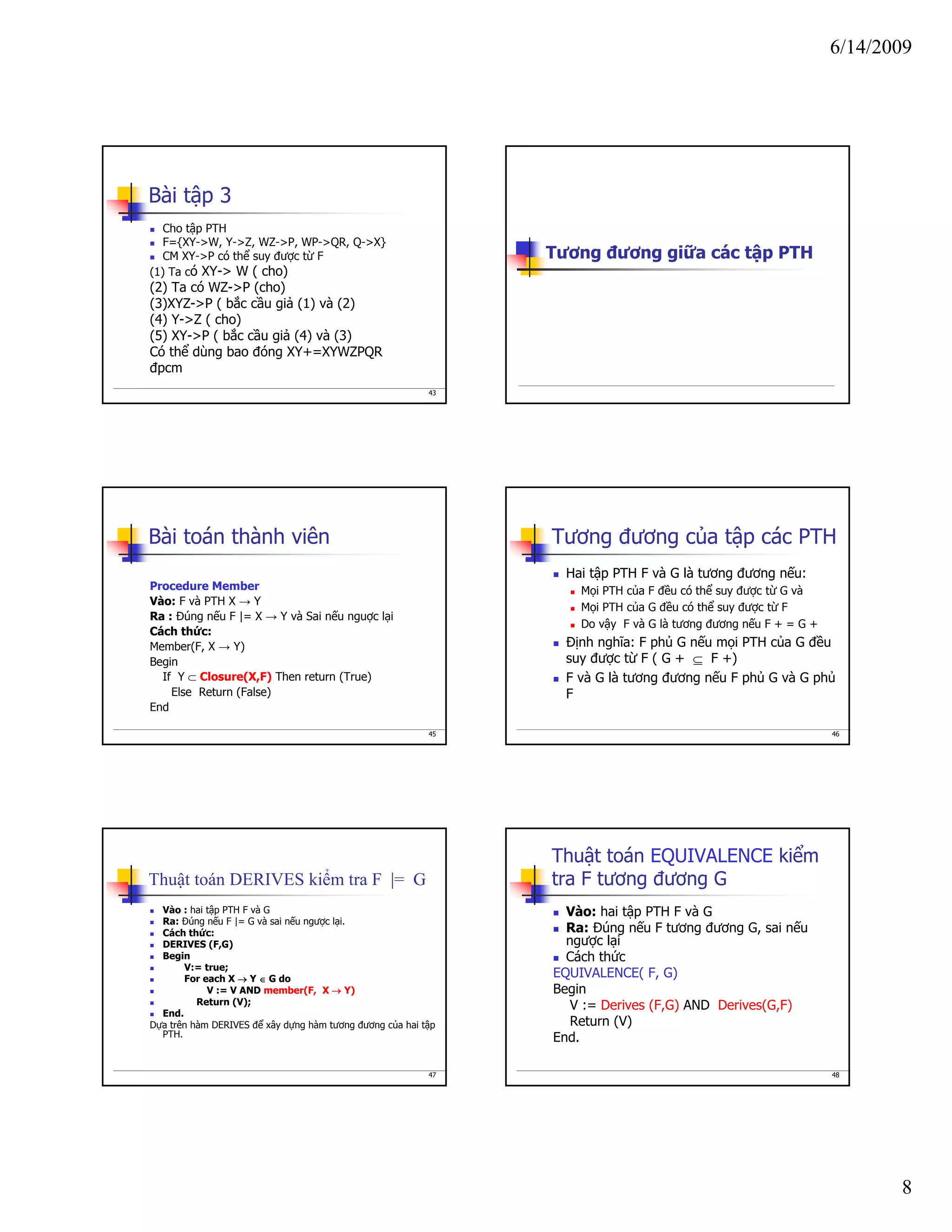 6/14/2009
8
43
Bài tập 3
Cho tập PTH
F={XY->W, Y->Z, WZ->P, WP->QR, Q->X}
CM XY->P có thể suy được từ F
(1) Ta có XY-> W ( cho)
(2) Ta có WZ->P (cho)
(3)XYZ->P ( bắc cầu giả (1) và (2)
(4) Y->Z ( cho)
(5) XY->P ( bắc cầu giả (4) và (3)
Có thể dùng bao đóng XY+=XYWZPQR
đpcm
Tương đương giữa các tập PTH
45
Bài toán thành viên
Procedure Member
Vào: F và PTH X → Y
Ra : Đúng nếu F |= X → Y và Sai nếu nguợc lại
Cách thức:
Member(F, X → Y)
Begin
If Y ⊂ Closure(X,F) Then return (True)
Else Return (False)
End
46
Tương đương của tập các PTH
Hai tập PTH F và G là tương đương nếu:
Mọi PTH của F đều có thể suy được từ G và
Mọi PTH của G đều có thể suy được từ F
Do vậy F và G là tương đương nếu F + = G +
Định nghĩa: F phủ G nếu mọi PTH của G đều
suy được từ F ( G + ⊆ F +)
F và G là tương đương nếu F phủ G và G phủ
F
47
Thuật toán DERIVES kiểm tra F |= G
Vào : hai tập PTH F và G
Ra: Đúng nếu F |= G và sai nếu ngược lại.
Cách thức:
DERIVES (F,G)
Begin
V:= true;
For each X → Y ∈ G do
V := V AND member(F, X → Y)
Return (V);
End.
Dựa trên hàm DERIVES để xây dựng hàm tương đương của hai tập
PTH.
48
Thuật toán EQUIVALENCE kiểm
tra F tương đương G
Vào: hai tập PTH F và G
Ra: Đúng nếu F tương đương G, sai nếu
ngược lại
Cách thức
EQUIVALENCE( F, G)
Begin
V := Derives (F,G) AND Derives(G,F)
Return (V)
End.
 