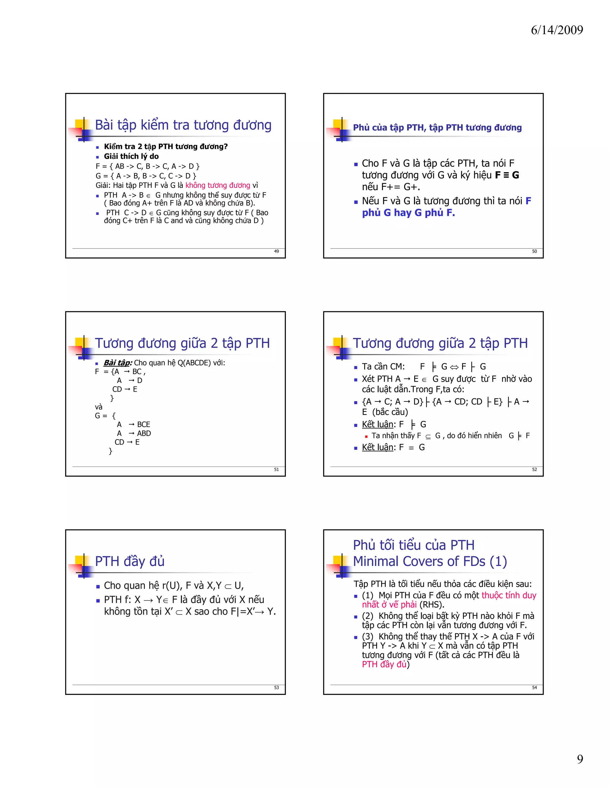 6/14/2009
9
49
Bài tập kiểm tra tương đương
Kiểm tra 2 tập PTH tương đương?
Giải thích lý do
F = { AB -> C, B -> C, A -> D }
G = { A -> B, B -> C, C -> D }
Giải: Hai tập PTH F và G là không tương đương vì
PTH A -> B ∈ G nhưng không thể suy được từ F
( Bao đóng A+ trên F là AD và không chứa B).
PTH C -> D ∈ G cũng không suy được từ F ( Bao
đóng C+ trên F là C and và cũng không chứa D )
50
Phủ của tập PTH, tập PTH tương đương
Cho F và G là tập các PTH, ta nói F
tương đương với G và ký hiệu F ≡ G
nếu F+= G+.
Nếu F và G là tương đương thì ta nói F
phủ G hay G phủ F.
51
Tương đương giữa 2 tập PTH
Bài tập: Cho quan hệ Q(ABCDE) với:
F = {A BC ,
A D
CD E
}
và
G = {
A BCE
A ABD
CD E
}
52
Tương đương giữa 2 tập PTH
Ta cần CM: F ╞ G ⇔ F ├ G
Xét PTH A E ∈ G suy được từ F nhờ vào
các luật dẫn.Trong F,ta có:
{A C; A D}├ {A CD; CD ├ E} ├ A
E (bắc cầu)
Kết luận: F ╞ G
Ta nhận thấy F ⊆ G , do đó hiển nhiên G ╞ F
Kết luận: F ≡ G
53
PTH đầy đủ
Cho quan hệ r(U), F và X,Y ⊂ U,
PTH f: X → Y∈ F là đầy đủ với X nếu
không tồn tại X’ ⊂ X sao cho F|=X’→ Y.
54
Phủ tối tiểu của PTH
Minimal Covers of FDs (1)
Tập PTH là tối tiểu nếu thỏa các điều kiện sau:
(1) Mọi PTH của F đều có một thuộc tính duy
nhất ở vế phải (RHS).
(2) Không thể loại bất kỳ PTH nào khỏi F mà
tập các PTH còn lại vẫn tương đương với F.
(3) Không thể thay thế PTH X -> A của F với
PTH Y -> A khi Y ⊂ X mà vẫn có tập PTH
tương đương với F (tất cả các PTH đều là
PTH đầy đủ)
 