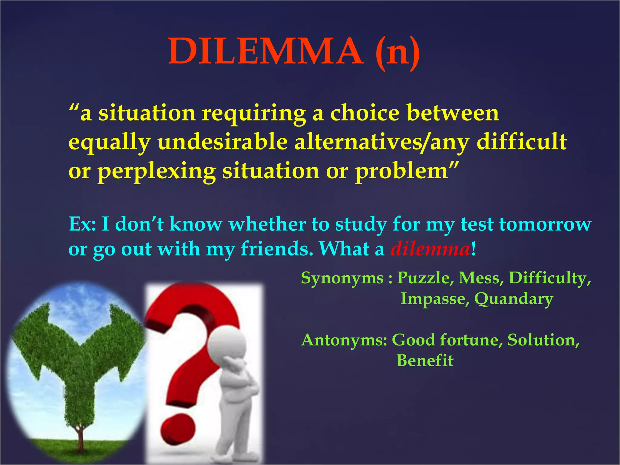 DILEMMA (n) 
“a situation requiring a choice between 
equally undesirable alternatives/any difficult 
or perplexing situation or problem” 
Ex: I don’t know whether to study for my test tomorrow 
or go out with my friends. What a dilemma! 
Synonyms : Puzzle, Mess, Difficulty, 
Impasse, Quandary 
Antonyms: Good fortune, Solution, 
Benefit 
 