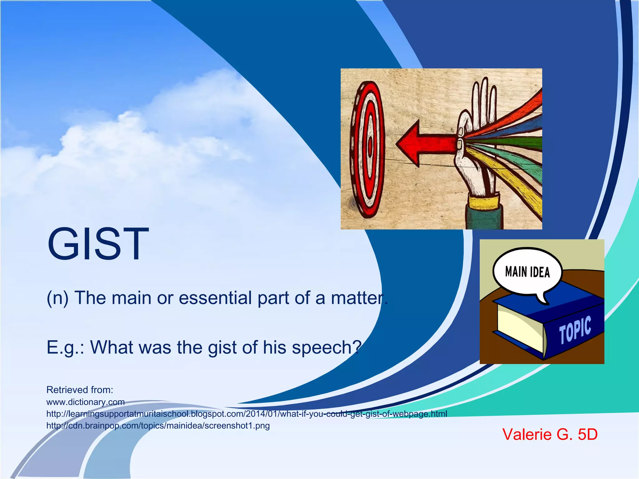 GIST 
(n) The main or essential part of a matter. 
E.g.: What was the gist of his speech? 
Retrieved from: 
www.dictionary.com 
http://learningsupportatmuritaischool.blogspot.com/2014/01/what-if-you-could-get-gist-of-webpage.html 
http://cdn.brainpop.com/topics/mainidea/screenshot1.png Valerie G. 5D 
 