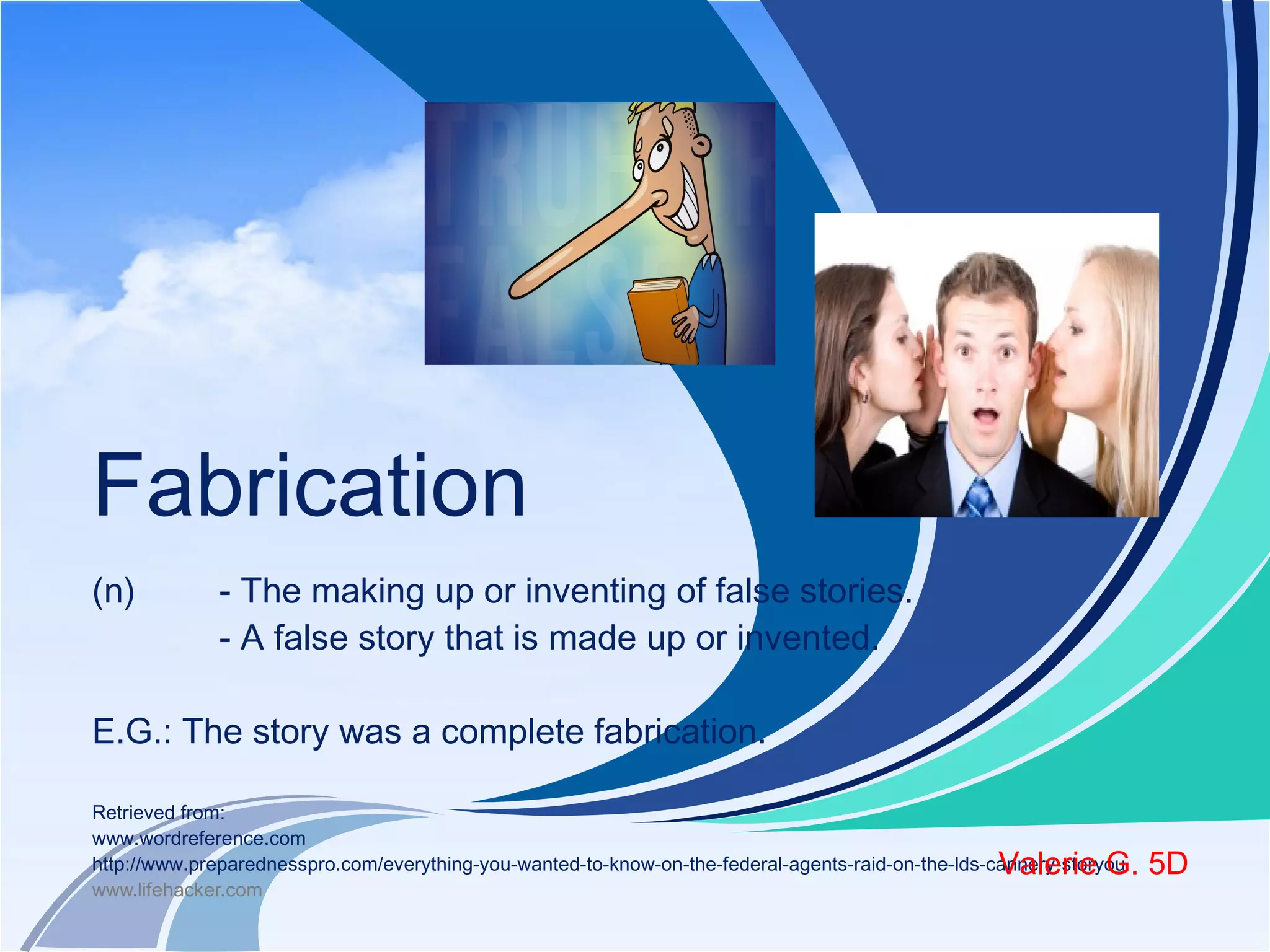 Fabrication 
(n) - The making up or inventing of false stories. 
- A false story that is made up or invented. 
E.G.: The story was a complete fabrication. 
Retrieved from: 
www.wordreference.com 
http://www.preparednesspro.com/everything-you-wanted-to-know-on-the-federal-agents-raid-on-the-lds-cannery-storyou 
www.lifehacker.com 
Valerie G. 5D 
 
