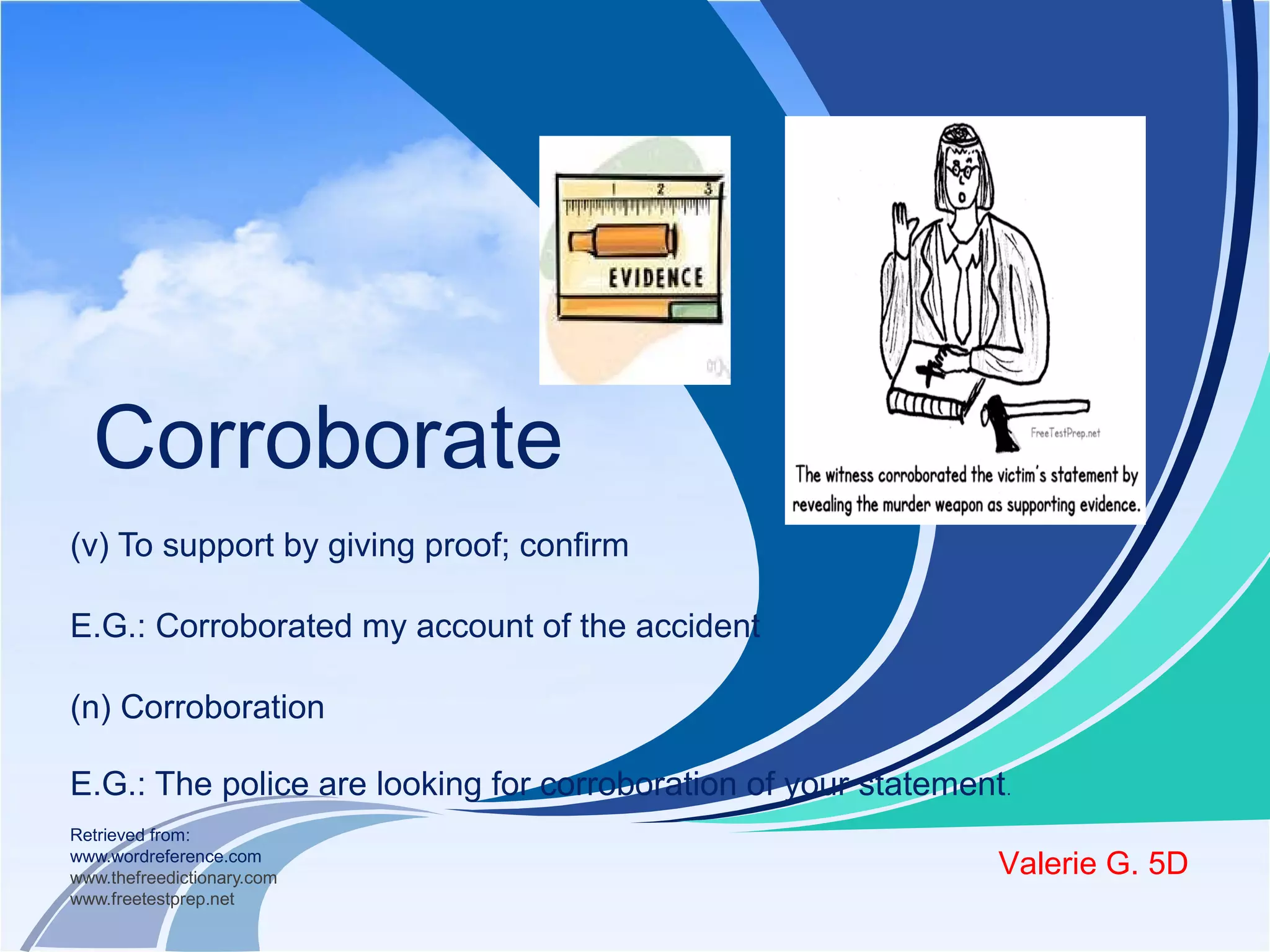 Corroborate 
(v) To support by giving proof; confirm 
E.G.: Corroborated my account of the accident 
(n) Corroboration 
E.G.: The police are looking for corroboration of your statement. 
Retrieved from: 
www.wordreference.com 
www.thefreedictionary.com 
www.freetestprep.net 
Valerie G. 5D 
 