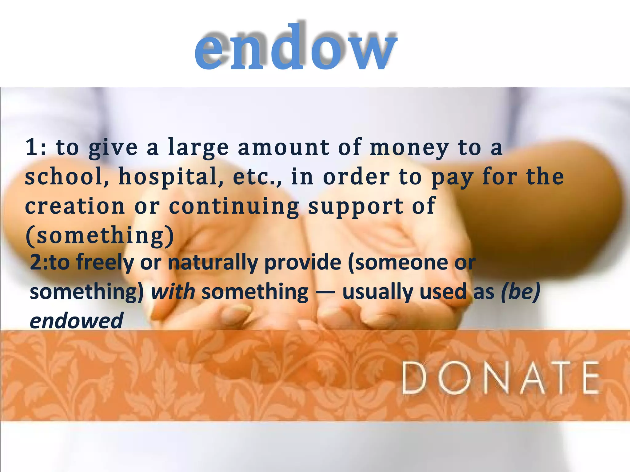 endow 
1: to give a large amount of money to a 
school, hospital, etc., in order to pay for the 
creation or continuing support of 
(something) 
2:to freely or naturally provide (someone or 
something) with something — usually used as (be) 
endowed 
 