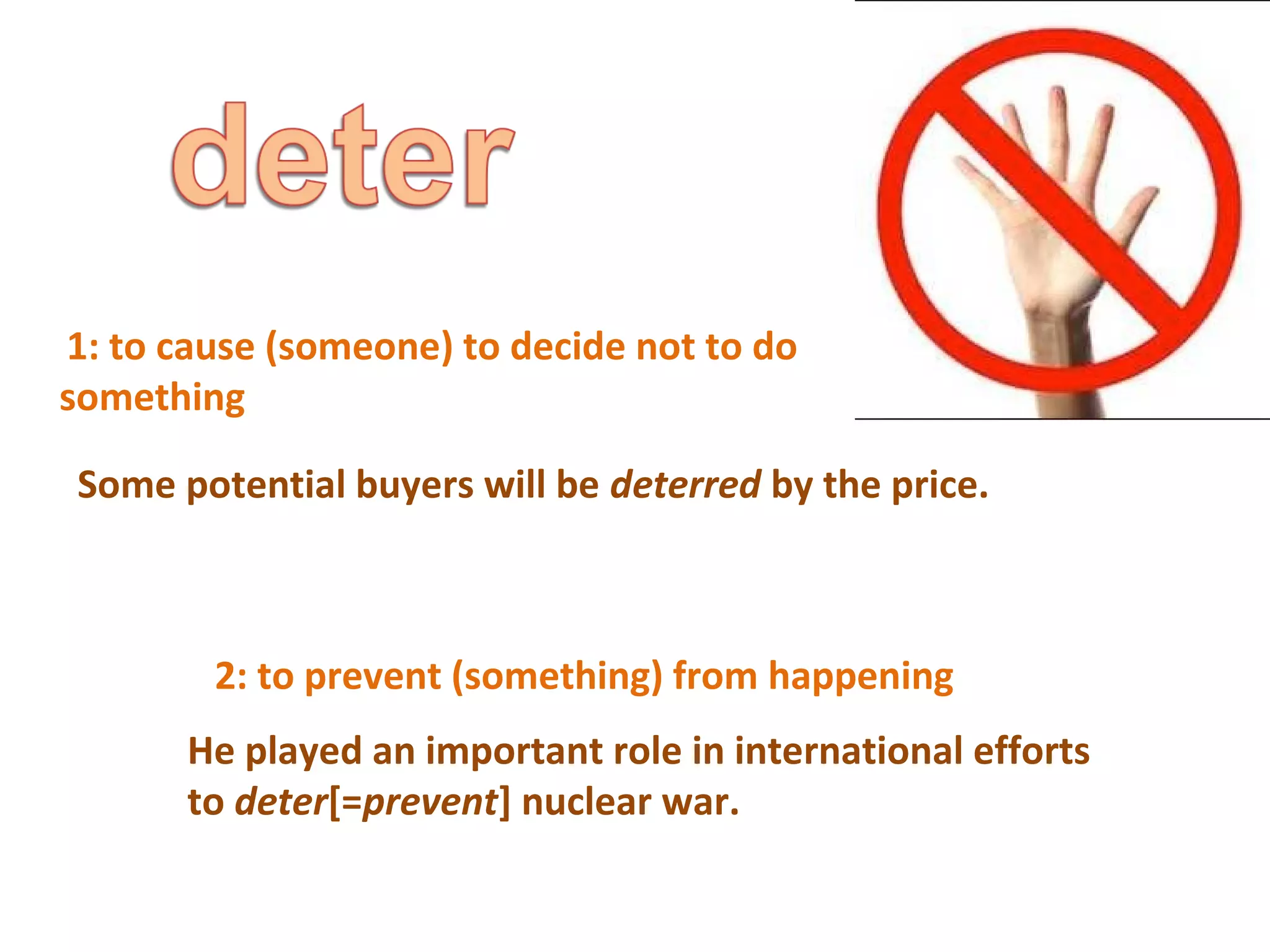 1: to cause (someone) to decide not to do 
something 
Some potential buyers will be deterred by the price. 
2: to prevent (something) from happening 
He played an important role in international efforts 
to deter[=prevent] nuclear war. 
 