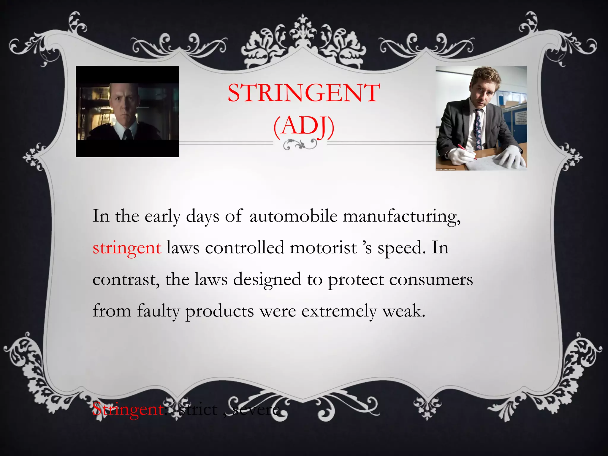 STRINGENT 
(ADJ) 
In the early days of automobile manufacturing, 
stringent laws controlled motorist ’s speed. In 
contrast, the laws designed to protect consumers 
from faulty products were extremely weak. 
Stringent: strict , severe 
 