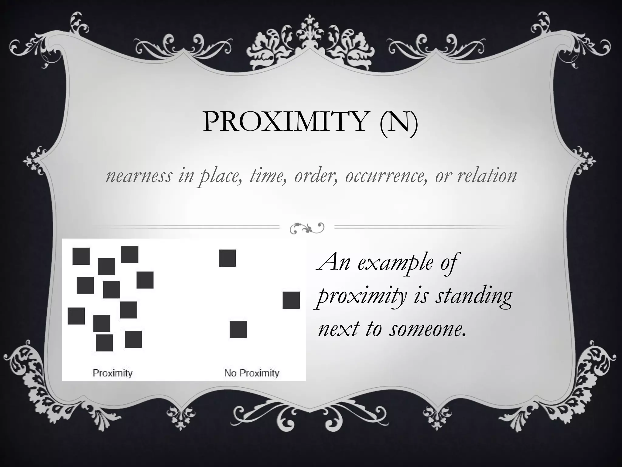 PROXIMITY (N) 
nearness in place, time, order, occurrence, or relation 
An example of 
proximity is standing 
next to someone. 
 
