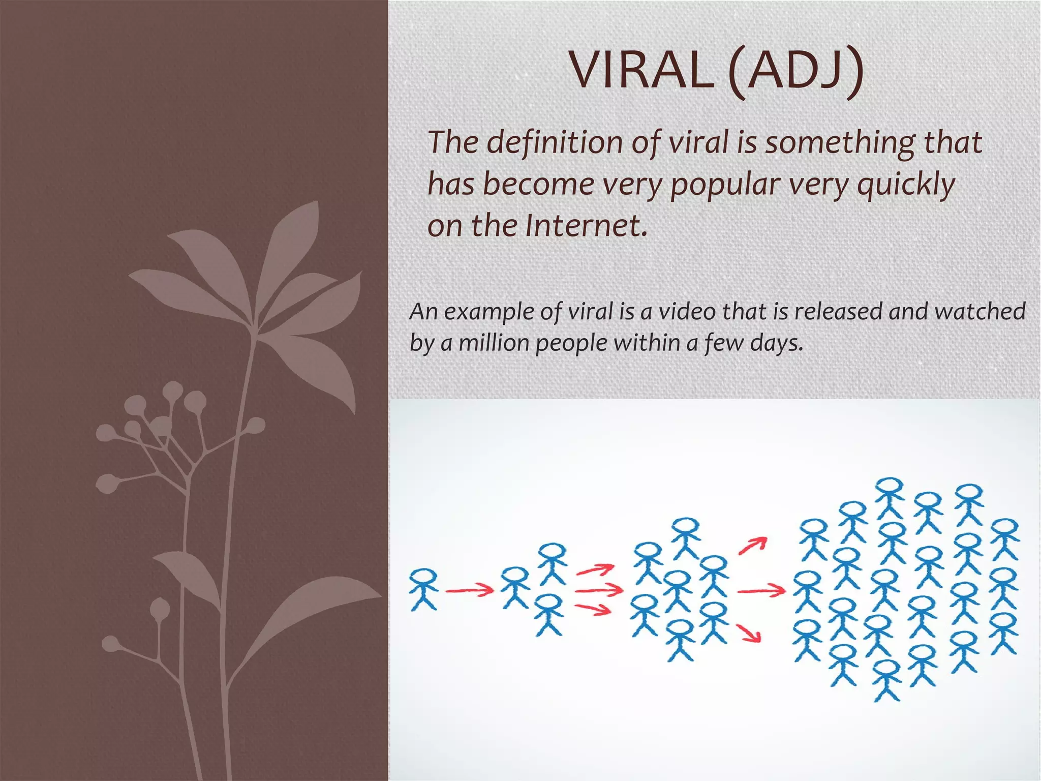 VIRAL (ADJ) 
The definition of viral is something that 
has become very popular very quickly 
on the Internet. 
An example of viral is a video that is released and watched 
by a million people within a few days. 
 
