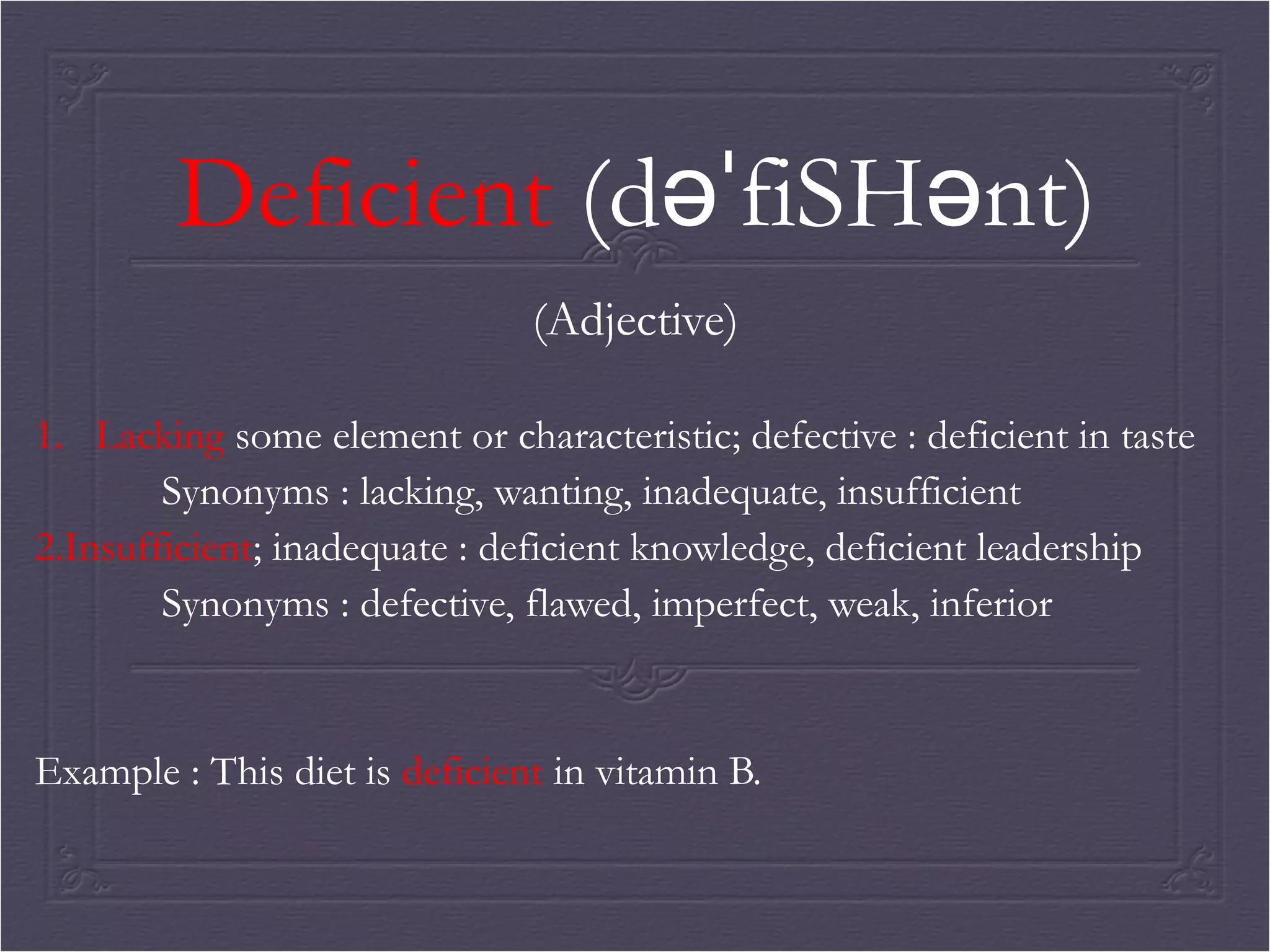 Deficient (dəˈfiSHənt) 
(Adjective) 
1. Lacking some element or characteristic; defective : deficient in taste 
Synonyms : lacking, wanting, inadequate, insufficient 
2.Insufficient; inadequate : deficient knowledge, deficient leadership 
Synonyms : defective, flawed, imperfect, weak, inferior 
Example : This diet is deficient in vitamin B. 
 