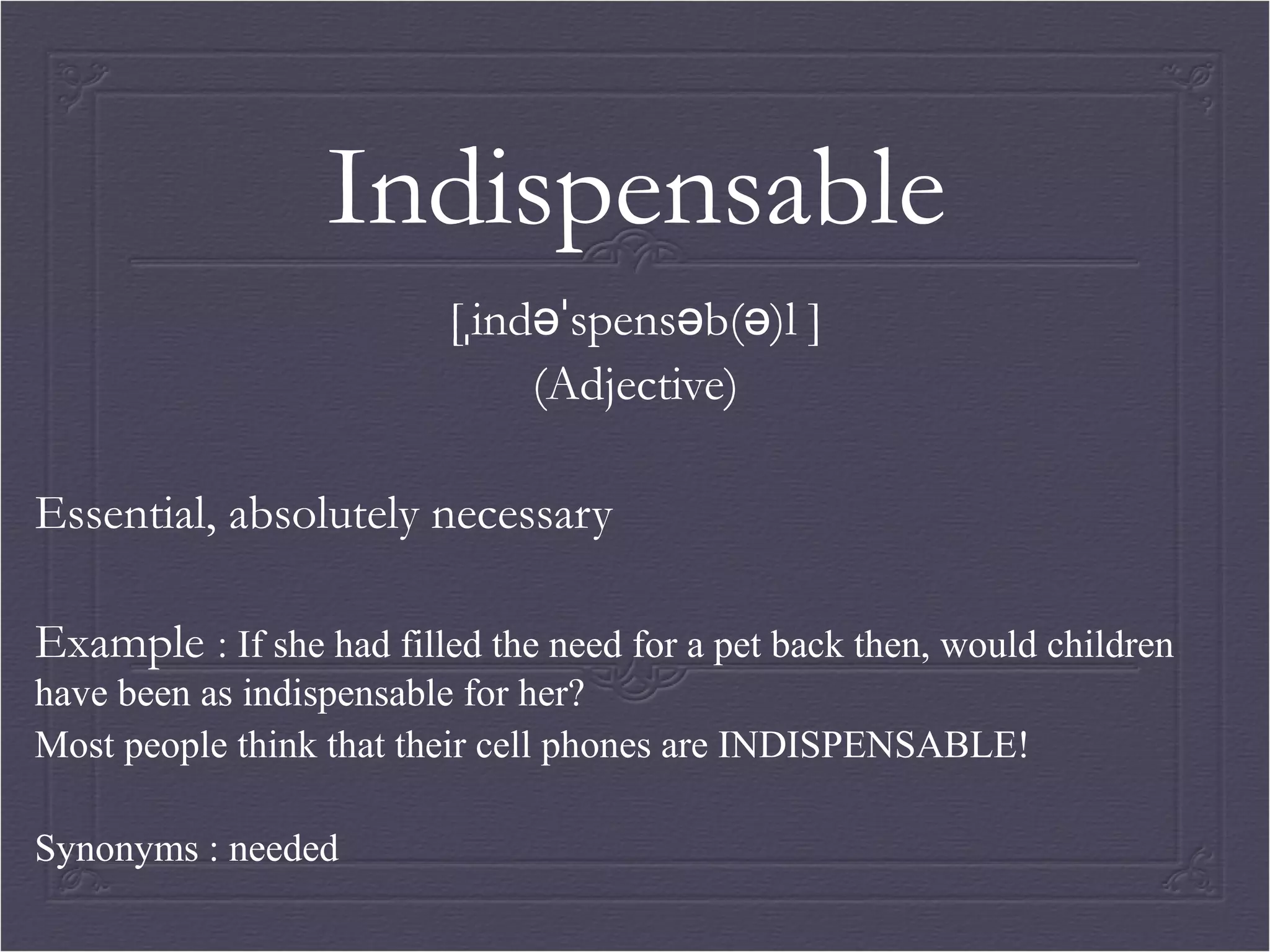 Indispensable 
[ˌindəˈspensəb(ə)l ] 
(Adjective) 
Essential, absolutely necessary 
Example : If she had filled the need for a pet back then, would children 
have been as indispensable for her? 
Most people think that their cell phones are INDISPENSABLE! 
Synonyms : needed 
 