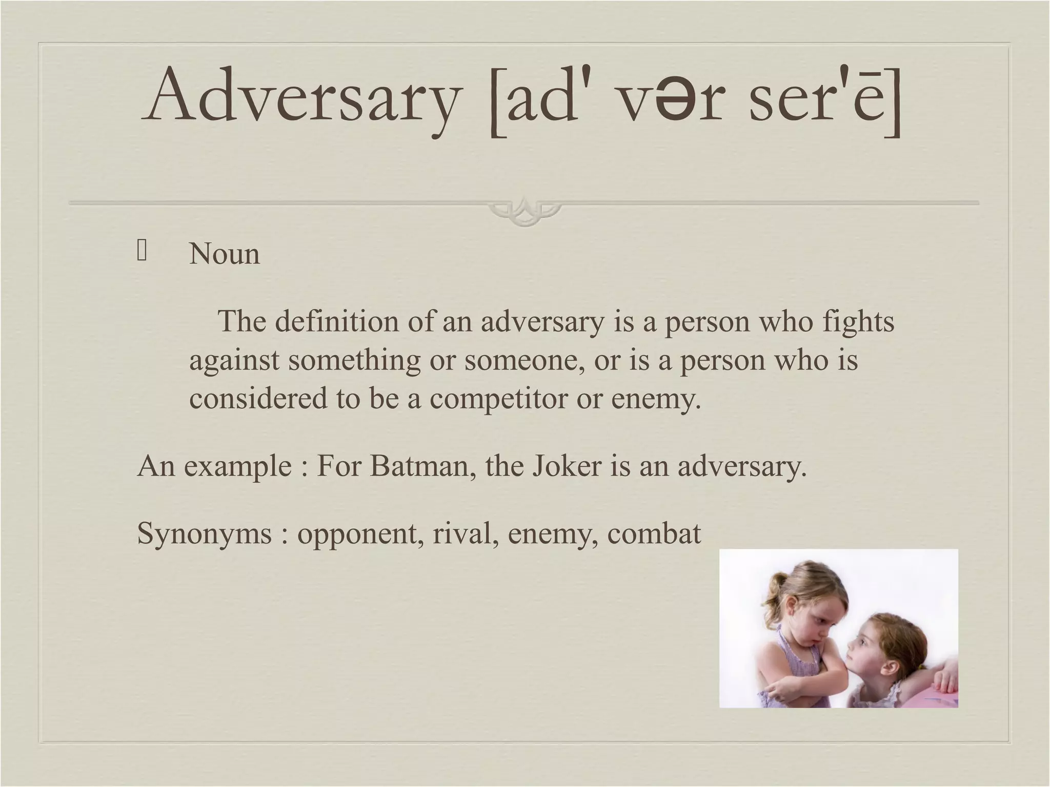 Adversary [ad' vər ser'ē] 
 Noun 
The definition of an adversary is a person who fights 
against something or someone, or is a person who is 
considered to be a competitor or enemy. 
An example : For Batman, the Joker is an adversary. 
Synonyms : opponent, rival, enemy, combat 
 