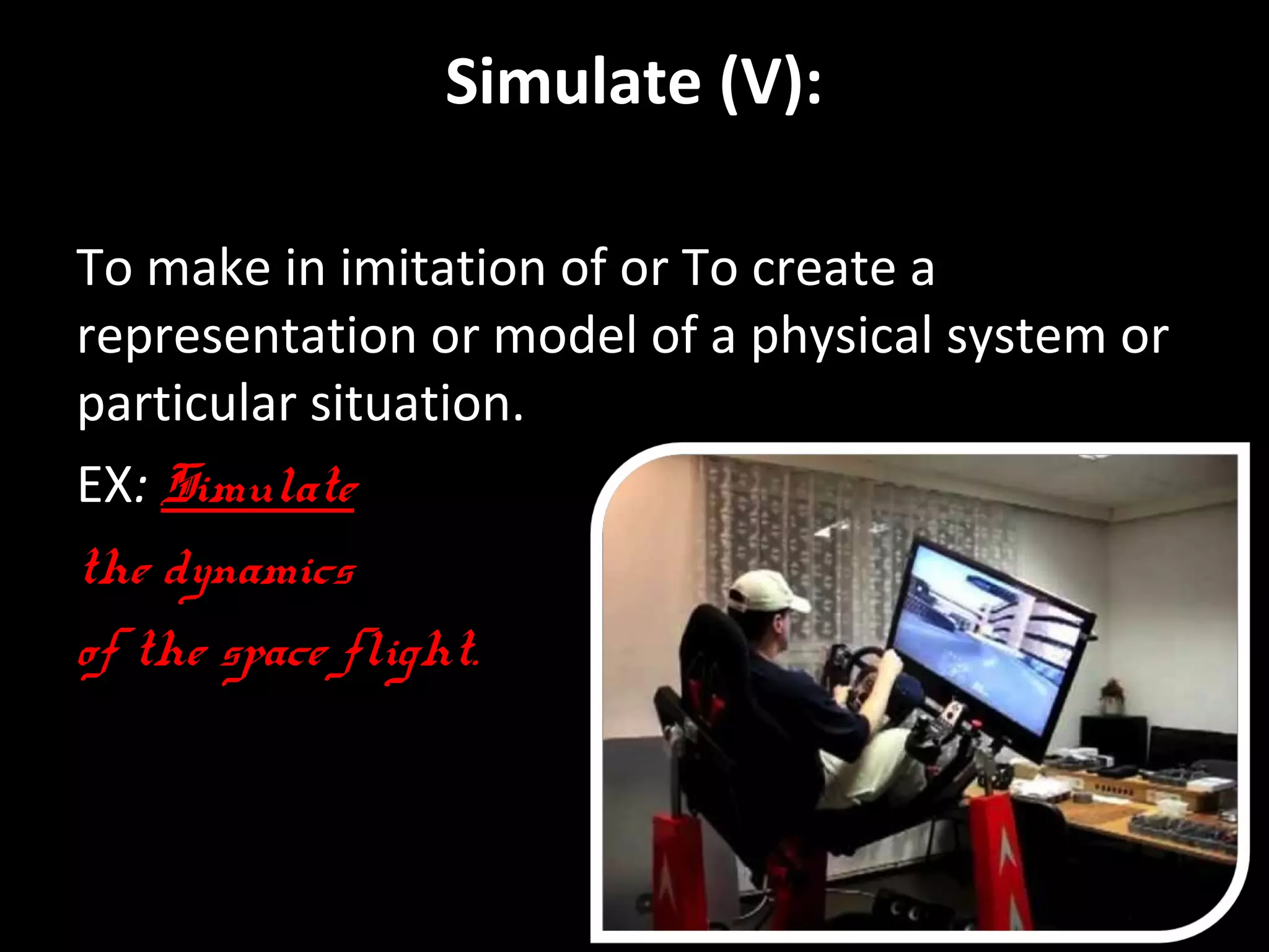 Simulate (V): 
To make in imitation of or To create a 
representation or model of a physical system or 
particular situation. 
EX: Simulate 
the dynamics 
of the space flight. 
By Hussain Alawa. 
 