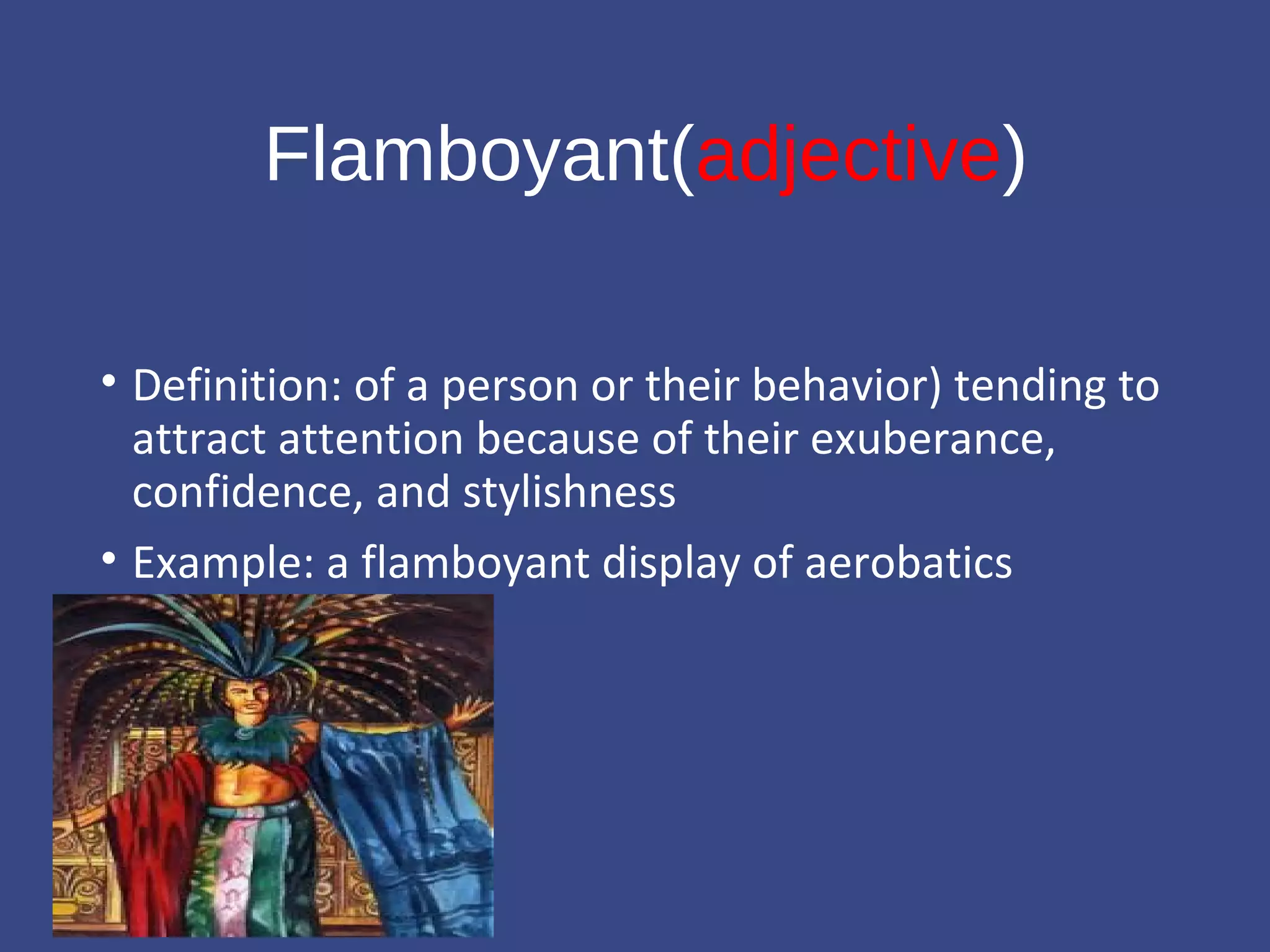 Flamboyant(adjective) 
• Definition: of a person or their behavior) tending to 
attract attention because of their exuberance, 
confidence, and stylishness 
• Example: a flamboyant display of aerobatics 
 
