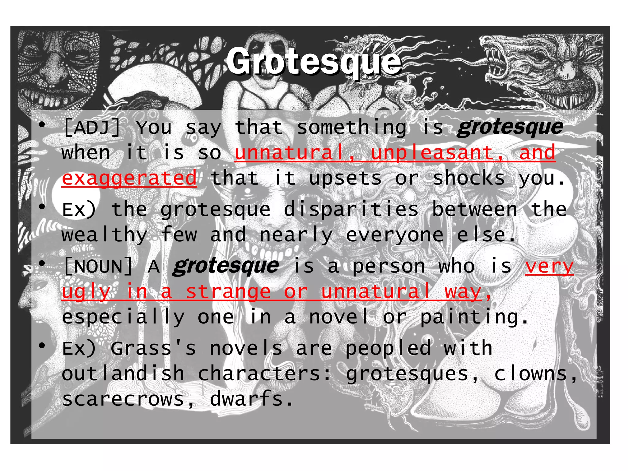 GGrrootteessqquuee 
• [ADJ] You say that something is grotesque 
when it is so unnatural, unpleasant, and 
exaggerated that it upsets or shocks you. 
• Ex) the grotesque disparities between the 
wealthy few and nearly everyone else. 
• [NOUN] A grotesque is a person who is very 
ugly in a strange or unnatural way, 
especially one in a novel or painting. 
• Ex) Grass's novels are peopled with 
outlandish characters: grotesques, clowns, 
scarecrows, dwarfs. 
 