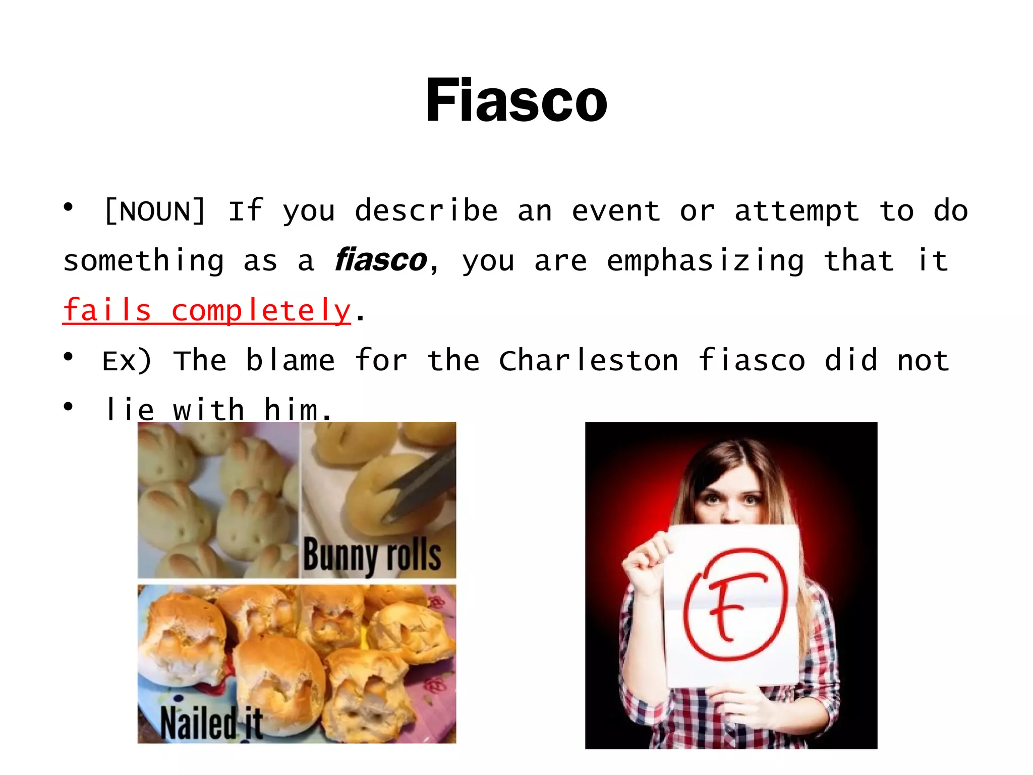 Fiasco 
• [NOUN] If you describe an event or attempt to do 
something as a fiasco, you are emphasizing that it 
fails completely. 
• Ex) The blame for the Charleston fiasco did not 
• lie with him. 
 