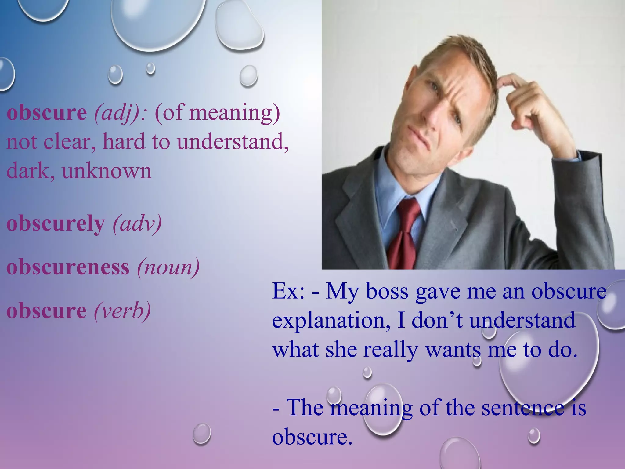 obscure (adj): (of meaning) 
not clear, hard to understand, 
dark, unknown 
Ex: - My boss gave me an obscure 
explanation, I don’t understand 
what she really wants me to do. 
- The meaning of the sentence is 
obscure. 
obscurely (adv) 
obscureness (noun) 
obscure (verb) 
 