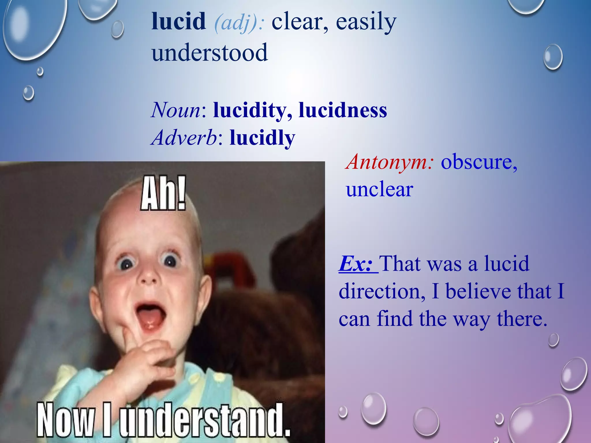 lucid (adj): clear, easily 
understood 
Noun: lucidity, lucidness 
Adverb: lucidly 
Antonym: obscure, 
unclear 
Ex: That was a lucid 
direction, I believe that I 
can find the way there. 
 
