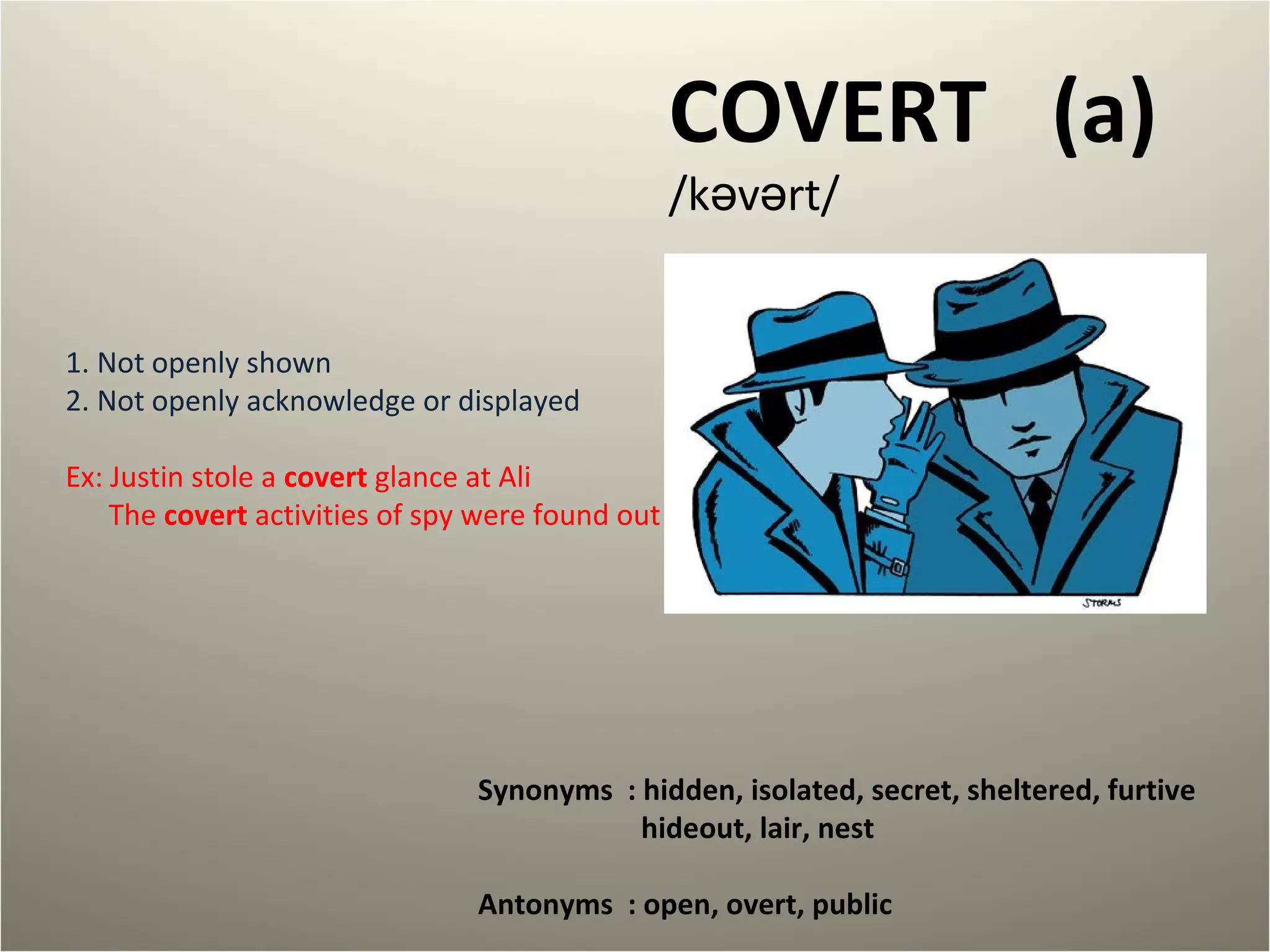 COVERT (a) 
/kəvərt/ 
1. Not openly shown 
2. Not openly acknowledge or displayed 
Ex: Justin stole a covert glance at Ali 
The covert activities of spy were found out 
Synonyms : hidden, isolated, secret, sheltered, furtive 
hideout, lair, nest 
Antonyms : open, overt, public 
 