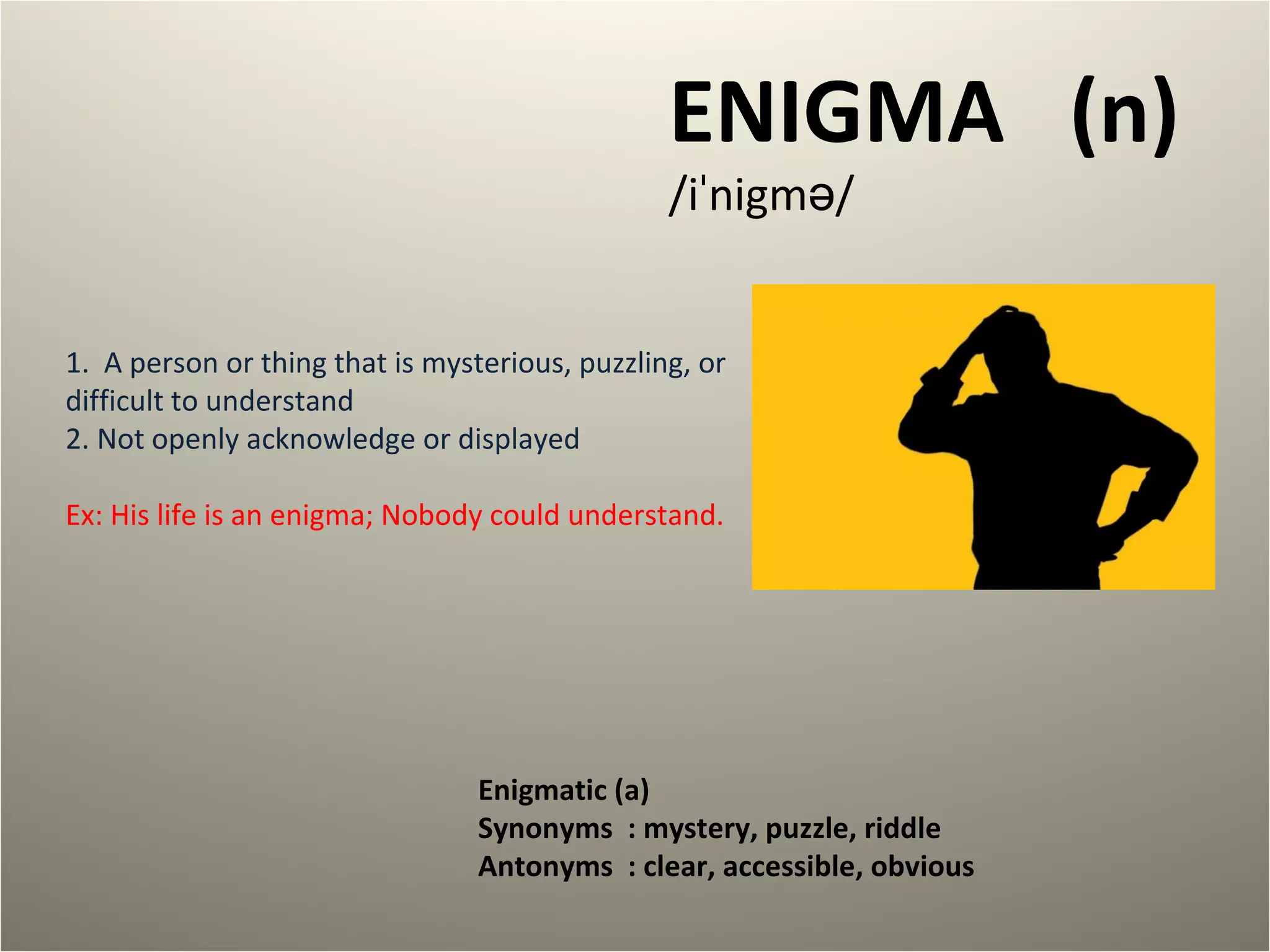 ENIGMA (n) 
/iˈnigmə/ 
1. A person or thing that is mysterious, puzzling, or 
difficult to understand 
2. Not openly acknowledge or displayed 
Ex: His life is an enigma; Nobody could understand. 
Enigmatic (a) 
Synonyms : mystery, puzzle, riddle 
Antonyms : clear, accessible, obvious 
 
