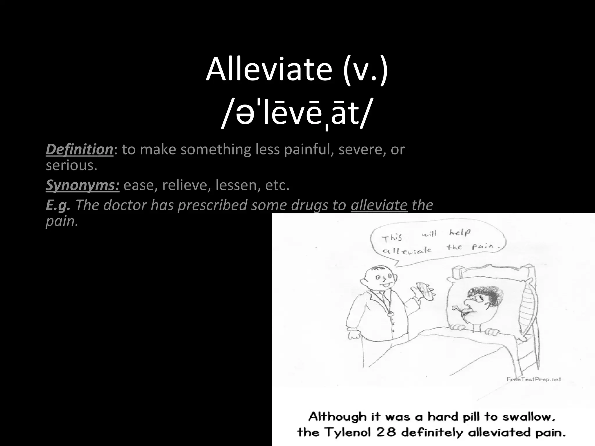 Alleviate (v.) 
/əˈlēvēˌāt/ 
Definition: to make something less painful, severe, or 
serious. 
Synonyms: ease, relieve, lessen, etc. 
E.g. The doctor has prescribed some drugs to alleviate the 
pain. 
 