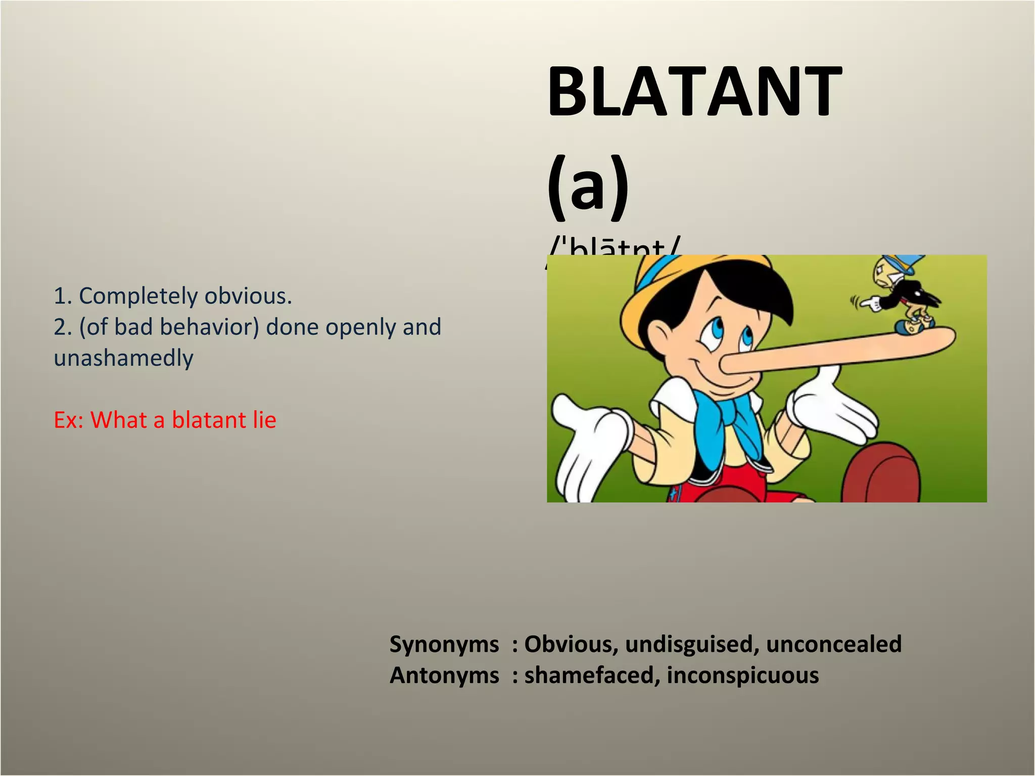 BLATANT 
(a) 
/ˈblātnt/ 
1. Completely obvious. 
2. (of bad behavior) done openly and 
unashamedly 
Ex: What a blatant lie 
Synonyms : Obvious, undisguised, unconcealed 
Antonyms : shamefaced, inconspicuous 
 
