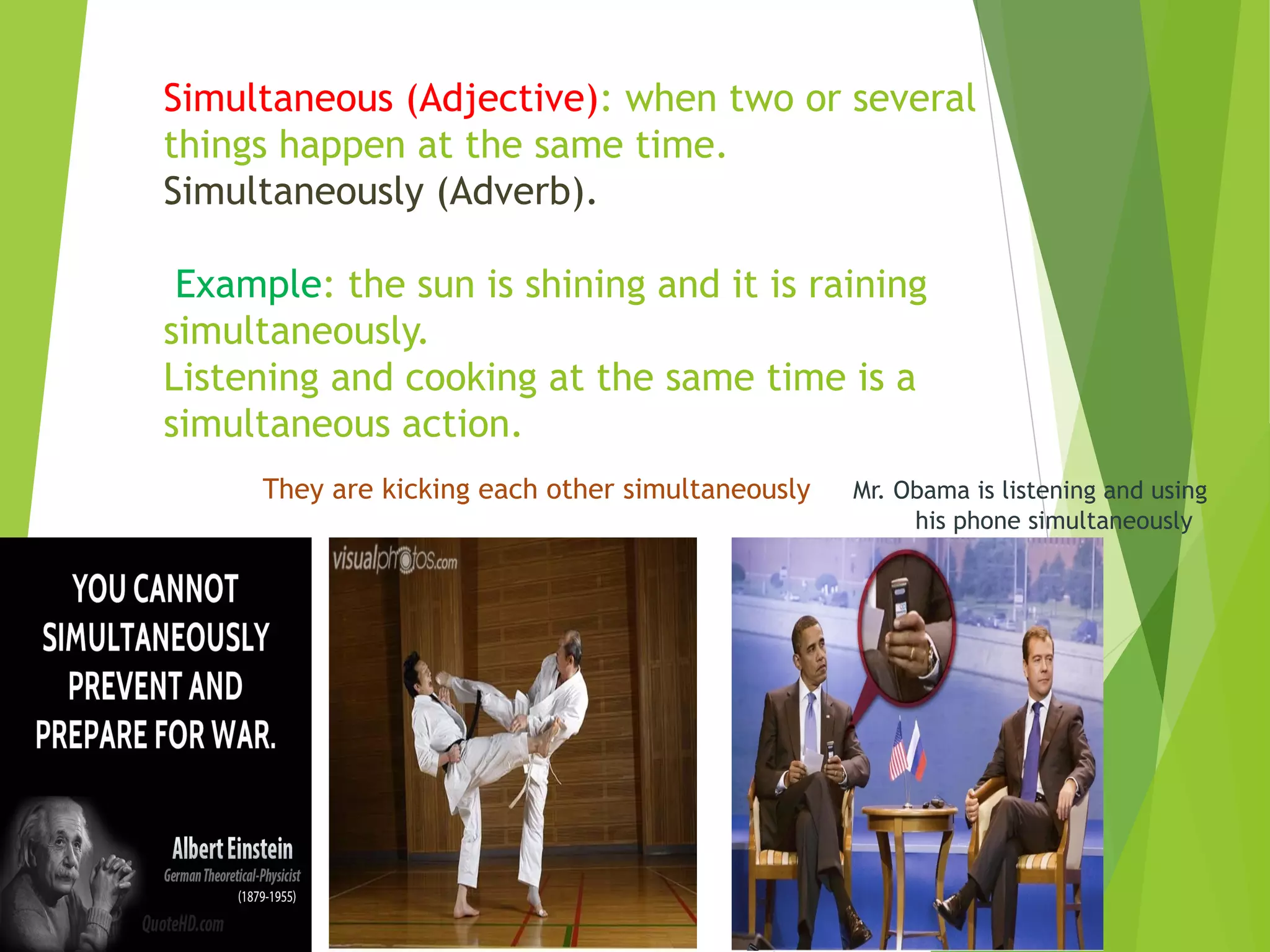 Simultaneous (Adjective): when two or several 
things happen at the same time. 
Simultaneously (Adverb). 
Example: the sun is shining and it is raining 
simultaneously. 
Listening and cooking at the same time is a 
simultaneous action. 
They are kicking each other simultaneously Mr. Obama is listening and using 
his phone simultaneously 
 