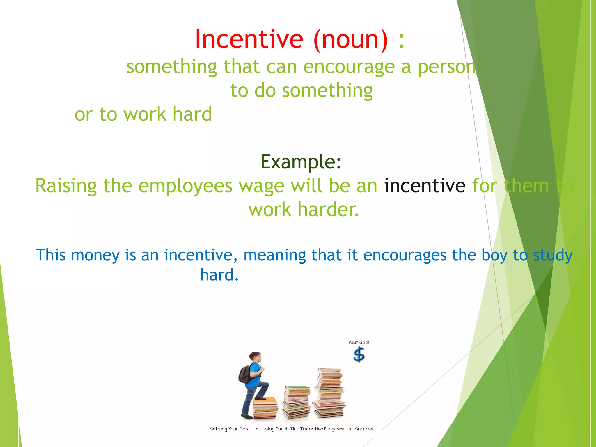 Incentive (noun) : 
something that can encourage a person 
to do something 
or to work hard 
Example: 
Raising the employees wage will be an incentive for them to 
work harder. 
This money is an incentive, meaning that it encourages the boy to study 
hard. 
 