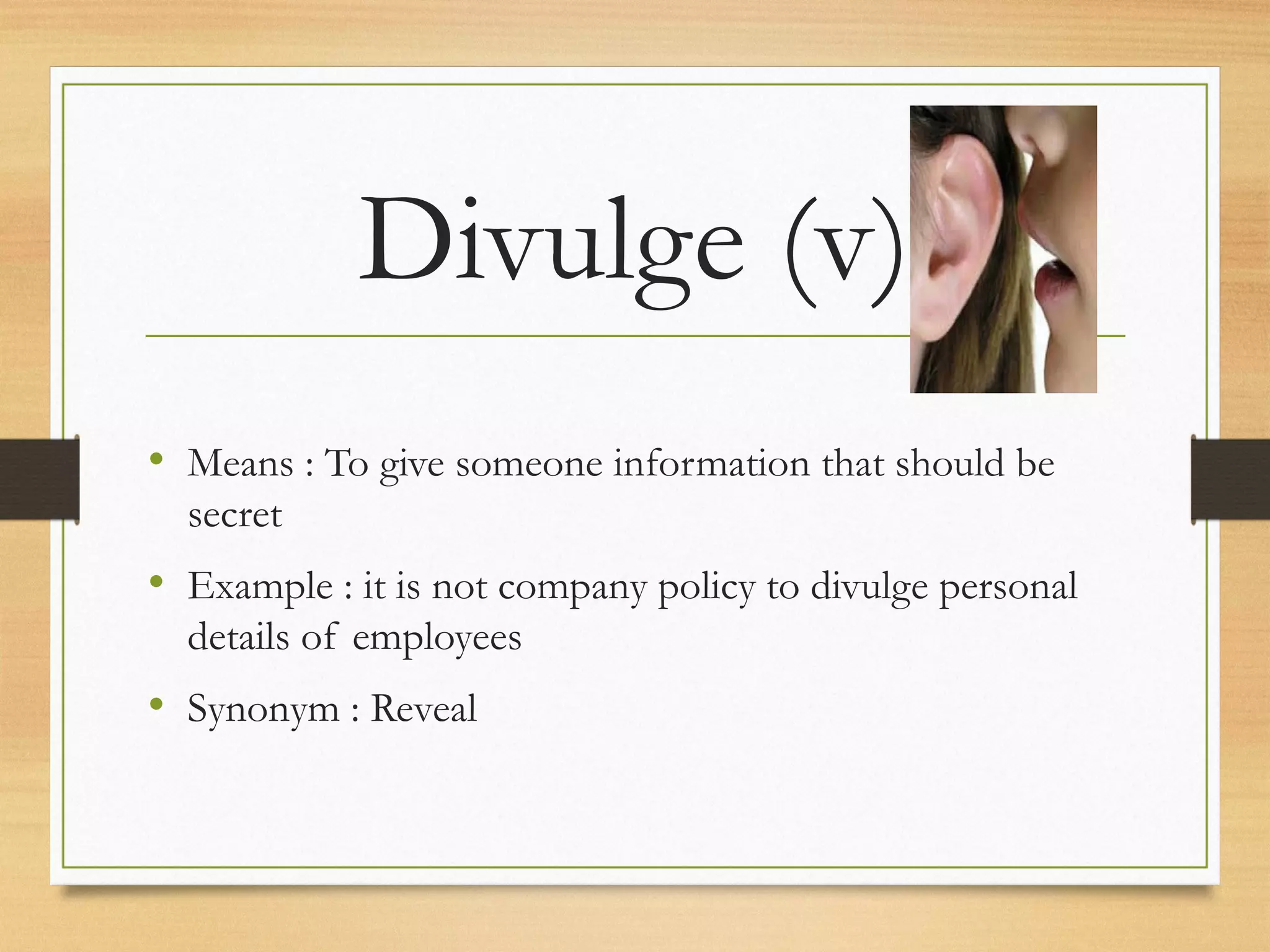 Divulge (v) 
• Means : To give someone information that should be 
secret 
• Example : it is not company policy to divulge personal 
details of employees 
• Synonym : Reveal 
 