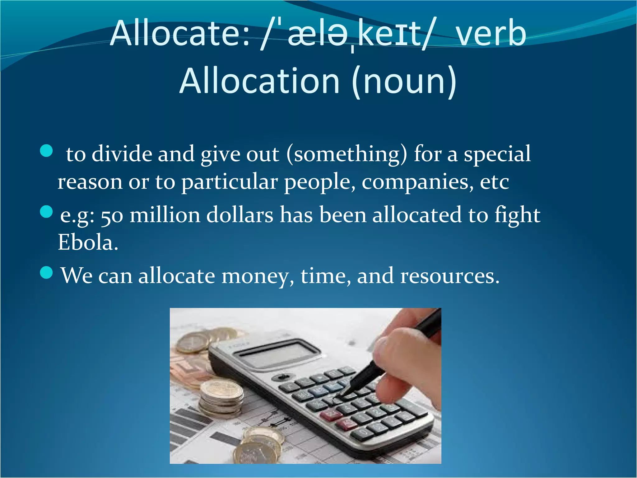 Allocate: /ˈæləˌkeɪt/ verb 
Allocation (noun) 
 to divide and give out (something) for a special 
reason or to particular people, companies, etc 
e.g: 50 million dollars has been allocated to fight 
Ebola. 
We can allocate money, time, and resources. 
